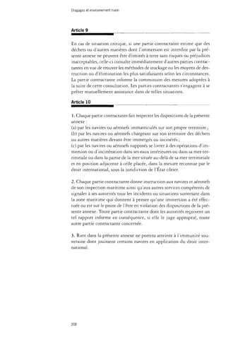 Dragages et environnement marin 
Article 9 
En cas de situation critique, si une partie contractante estime que des 
déchets ou d'autres matières dont l'immersion est interdite par la pré­sente 
annexe ne peuvent être éliminés à terre sans risques ou préjudices 
inacceptables, celle-ci consulte immédiatement d'autres parties contrac­tantes 
en vue de trouver les méthodes de stockage ou les moyens de des­truction 
ou d'élimination les plus satisfaisants selon les circonstances. 
La partie contractante informe la commission des mesures adoptées à 
la suite de cette consultation. Les parties contractantes s'engagent à se 
prêter mutuellement assistance dans de telles situations. 
Article 10 
1. Chaque partie contractante fait respecter les dispositions de la présente 
annexe : 
(a) par les navires ou aéronefs immatriculés sur son propre territoire ; 
(b) par les navires ou aéronefs chargeant sur son territoire des déchets 
ou autres matières devant être immergés ou incinérés ; 
(c) par les navires ou aéronefs supposés se livrer à des opérations d'im­mersion 
ou d'incinération dans ses eaux intérieures ou dans sa mer ter­ritoriale 
ou dans la partie de la mer située au-delà de sa mer territoriale 
et en position adjacente à celle placée, dans la mesure reconnue par le 
droit international, sous la juridiction de l'État côtier. 
2. Chaque partie contractante donne instruction aux navires et aéronefs 
de son inspection maritime ainsi qu'aux autres services compétents de 
signaler à ses autorités tous les incidents ou situations survenant dans 
la zone maritime qui donnent à penser qu'une immersion a été effec­tuée 
ou est sur le point de l'être en violation des dispositions de la pré­sente 
annexe. Toute partie contractante dont les autorités reçoivent un 
tel rapport informe en conséquence, si elle le juge approprié, toute 
autre partie contractante concernée. 
3. Rien dans la présente annexe ne portera atteinte à l'immunité sou­veraine 
dont jouissent certains navires en application du droit inter­national. 
208 
 