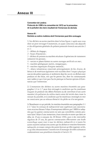 Dragages et environnement marin 
Annexe III 
Convention de Londres 
Protocole de 1996 à la convention de 1972 sur la prévention 
de la pollution des mers résultant de l'immersion de déchets 
Annexe III : 
Déchets ou autres matières dont l'immersion peut être envisagée 
1. Les déchets ou autres matières dont la liste figure ci-après sont ceux 
dont on peut envisager l'immersion, en ayant conscience des objectifs 
et des obligations générales du présent protocole énoncés aux articles 2 
et 3 : 
1 - déblais de dragage ; 
2 - boues d'épuration ; 
3 - déchets de poisson ou matières résultant d'opérations de traitement 
industriel du poisson ; 
4 - navires et plates-formes ou autres ouvrages artificiels en mer ; 
5 - matières géologiques inertes, inorganiques ; 
6 - matières organiques d'origine naturelle ; 
7 - objets volumineux constitués principalement de fer, d'acier, de 
béton et de matériaux également non nuisibles dont l'impact physique 
suscite des préoccupations, et seulement dans les cas où ces déchets sont 
produits en des lieux, tels que les petites îles, dont les communautés 
sont isolées et qui n'ont pas d'accès pratique à d'autres options d'élimi­nation 
que l'immersion. 
2. L'immersion des déchets ou autres matières énumérés aux para­graphes 
1.4 et 1.7 peut être envisagée à condition que les matériaux 
risquant de produire des débris flottants ou de contribuer d'une autre 
manière à la pollution du milieu marin aient été retirés dans toute la 
mesure du possible, et à condition que les matériaux immergés en mer 
ne constituent pas un sérieux obstacle à la pêche ou à la navigation. 
3. Nonobstant ce qui précède, les matières énumérées aux paragraphes 1.1 
à 1.7 dont les niveaux de radioactivité sont supérieurs aux concentra­tions 
minima (faisant l'objet d'exemptions) définies par l'AIEA et adop­tées 
par les parties contractantes ne sont pas considérées comme pou­vant 
faire l'objet d'une immersion, étant entendu en outre que dans un 
délai de 25 ans à compter du 20 février 1994, puis à des intervalles 
réguliers de 25 ans, les parties contractantes effectueront une étude 
scientifique ayant trait à tous les déchets radioactifs et à toutes les 
autres matières radioactives autres que les déchets et matières fortement 
radioactifs, en tenant compte des autres facteurs qu'elles jugeront utiles, 
et qu'elles réexamineront l'interdiction d'immerger de telles substances 
conformément aux procédures énoncées à l'article 22. 
209 
 
