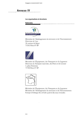 Dragages et environnement marin 
Annexe IV 
Les organisations et structures 
Nationales 
Ministère de l'Aménagement du territoire et de l'Environnement 
Direction de l'eau 
20, avenue de Ségur 
75302 Paris 07 SP 
m 
Ministère de l'Equipement, des Transports et du Logement 
Direction du Transport maritime, des Ports et du Littoral 
3, place Fontenoy 
75700 Pans 07 SP 
Ministère de l'Équipement, des Transports et du Logement 
Ministère de l'Aménagement du territoire et de l'Environnement 
Groupe d'échange des cellules qualité des eaux littorales 
210 
 