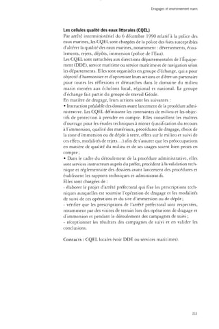 Dragages et environnement marin 
Les cellules qualité des eaux littorales (CQEL) 
Par arrêté interministériel du 6 décembre 1990 relatif à la police des 
eaux marines, les CQEL sont chargées de la police des faits susceptibles 
d'altérer la qualité des eaux marines, notamment : déversements, écou­lements, 
rejets, dépôts, immersion (police de l'Eau). 
Les CQEL sont rattachées, aux directions départementales de l'Equipe­ment 
(DDE), service maritime ou service maritime et de navigation selon 
les départements. Elles sont organisées en groupe d'échange, qui a pour 
objectif d'harmoniser et d'optimiser leurs actions et d'être un partenaire 
pour toutes les réflexions et démarches dans le domaine du milieu 
marin menées aux échelons local, régional et national. Le groupe 
d'échange fait partie du groupe de travail Géode. 
En matière de dragage, leurs actions sont les suivantes : 
• Instruction préalable des dossiers avant lancement de la procédure admi­nistrative. 
Les CQEL définissent les contraintes de milieu et les objec­tifs 
de protection à prendre en compte. Elles conseillent les maîtres 
d'ouvrage pour les études techniques à mener (justification du recours 
à l'immersion, qualité des matériaux, procédures de dragage, choix de 
la zone d'immersion ou de dépôt à terre, effets sur le milieu et suivi de 
ces effets, modalités de rejets...) afin de s'assurer que les préoccupations 
en matière de qualité du milieu et de ses usages soient bien prises en 
compte ; 
• Dans le cadre du déroulement de la procédure administrative, elles 
sont services instructeurs auprès du préfet, procèdent à la validation tech­nique 
et réglementaire des dossiers avant lancement des procédures et 
établissent les rapports techniques et administratifs. 
Elles sont chargées de : 
- élaborer le projet d'arrêté préfectoral qui fixe les prescriptions tech­niques 
auxquelles est soumise l'opération de dragage et les modalités 
de suivi de ces opérations et du site d'immersion ou de dépôt ; 
- vérifier que les prescriptions de l'arrêté préfectoral sont respectées, 
notamment par des visites de terrain lors des opérations de dragage et 
d'immersion et pendant le déroulement des campagnes de suivi ; 
- réceptionner les résultats des campagnes de suivi et en valider les 
conclusions. 
Contacts : CQEL locales (voir DDE ou services maritimes). 
211 
 