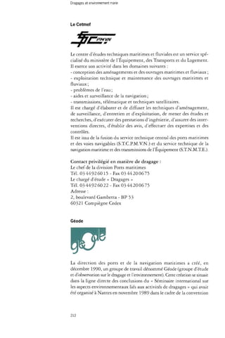 Le Cetmef 
Le centre d'études techniques maritimes et fluviales est un service spé­cialisé 
du ministère de l'Équipement, des Transports et du Logement. 
Il exerce son activité dans les domaines suivants : 
- conception des aménagements et des ouvrages maritimes et fluviaux ; 
- exploitation technique et maintenance des ouvrages maritimes et 
fluviaux ; 
- problèmes de l'eau ; 
- aides et surveillance de la navigation ; 
- transmissions, télématique et techniques satellitaires. 
Il est chargé d'élaborer et de diffuser les techniques d'aménagement, 
de surveillance, d'entretien et d'exploitation, de mener des études et 
recherches, d'exécuter des prestations d'ingénierie, d'assurer des inter­ventions 
directes, d'établir des avis, d'effectuer des expertises et des 
contrôles. 
Il est issu de la fusion du service technique central des ports maritimes 
et des voies navigables (S.T.C.P.M.V.N.) et du service technique de la 
navigation maritime et des transmissions de l'Équipement (S.T.N.M.T.E.). 
Contact privilégié en matière de dragage : 
Le chef de la division Ports maritimes 
Tél. 034492 6015 - Fax 034420 0675 
Le chargé d'étude « Dragages » 
Tél. 03 44 92 60 22-Fax 03 44 20 06 75 
Adresse : 
2, boulevard Gambetta - BP 53 
60321 Compiègne Cedex 
Géode 
W 
La direction des ports et de la navigation maritimes a créé, en 
décembre 1990, un groupe de travail dénommé Géode (groupe d'étude 
et d'observation sur le dragage et l'environnement). Cette création se situait 
dans la ligne directe des conclusions du « Séminaire international sur 
les aspects environnementaux liés aux activités de dragages » qui avait 
été organisé à Nantes en novembre 1989 dans le cadre de la convention 
212 
 