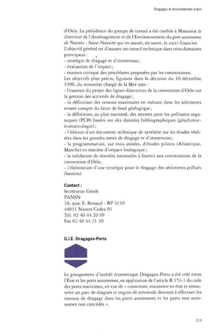 Dragages et environnement marin 
d'Oslo. La présidence du groupe de travail a été confiée à Monsieur le 
directeur de l'Aménagement et de l'Environnement du port autonome 
de Nantes - Saint-Nazaire qui en assure, en outre, le suivi financier. 
L'objectif général est d'assurer un conseil technique dans trois domaines 
principaux : 
- stratégie de dragage et d'immersion ; 
- évaluation de l'impact ; 
- examen critique des procédures proposées par les commissions. 
Les objectifs plus précis, figurant dans la décision du 10 décembre 
1990, du ministère chargé de la Mer sont : 
- l'examen du projet des lignes directrices de la convention d'Oslo sur 
la gestion des activités de dragage ; 
- la définition des teneurs maximales en métaux dans les sédiments 
tenant compte du bruit de fond géologique; 
- la définition, au plan national, des normes pour les polluants orga­niques 
(PCB) basées sur des données bibliographiques (géochimie-écotoxicologie) 
; 
- l'édition d'un document technique de synthèse sur les études réali­sées 
dans les grandes zones de dragage et d'immersion ; 
- la programmation, sur trois années, d'études pilotes (Atlantique, 
Manche) en matière d'impact biologique; 
- la validation de données nationales à fournir aux commissions de la 
convention d'Oslo; 
- l'élaboration d'une stratégie pour le dragage des sédiments pollués 
(bassins). 
Contact : 
Secrétariat Géode 
PANSN 
18, quai E. Renaud - BP 3139 
44031 Nantes Cedex 01 
Tél. 02 40 44 20 99 
Fax 02 40 44 21 30 
G.LE. Dragages-Ports 
Le groupement d'intérêt économique Dragages-Ports a été créé entre 
l'État et les ports autonomes, en application de l'article R 153-1 du code 
des ports maritimes, en vue de « constituer, maintenir en état et renou­veler 
un parc de dragues et engins de servitude destinés à effectuer les 
travaux de dragage dans les ports autonomes et les ports non auto­nomes 
non concédés ». 
213 
 