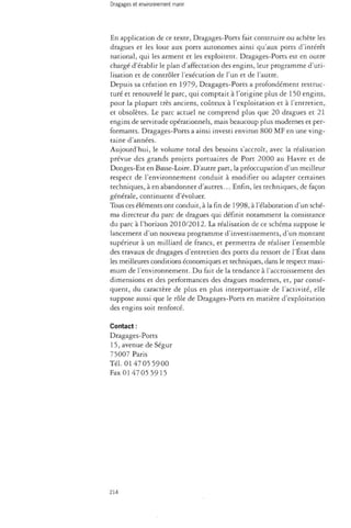 En application de ce texte, Dragages-Ports fait construire ou achète les 
dragues et les loue aux ports autonomes ainsi qu'aux ports d'intérêt 
national, qui les arment et les exploitent. Dragages-Ports est en outre 
chargé d'établir le plan d'affectation des engins, leur programme d'uti­lisation 
et de contrôler l'exécution de l'un et de l'autre. 
Depuis sa création en 1979, Dragages-Ports a profondément restruc­turé 
et renouvelé le parc, qui comptait à l'origine plus de 150 engins, 
pour la plupart très anciens, coûteux à l'exploitation et à l'entretien, 
et obsolètes. Le parc actuel ne comprend plus que 20 dragues et 21 
engins de servitude opérationnels, mais beaucoup plus modernes et per­formants. 
Dragages-Ports a ainsi investi environ 800 MF en une ving­taine 
d'années. 
Aujourd'hui, le volume total des besoins s'accroît, avec la réalisation 
prévue des grands projets portuaires de Port 2000 au Havre et de 
Donges-Est en Basse-Loire. D'autre part, la préoccupation d'un meilleur 
respect de l'environnement conduit à modifier ou adapter certaines 
techniques, à en abandonner d'autres... Enfin, les techniques, de façon 
générale, continuent d'évoluer. 
Tous ces éléments ont conduit, à la fin de 1998, à l'élaboration d'un sché­ma 
directeur du parc de dragues qui définit notamment la consistance 
du parc à l'horizon 2010/2012. La réalisation de ce schéma suppose le 
lancement d'un nouveau programme d'investissements, d'un montant 
supérieur à un milliard de francs, et permettra de réaliser l'ensemble 
des travaux de dragages d'entretien des ports du ressort de l'Etat dans 
les meilleures conditions économiques et techniques, dans le respect maxi­mum 
de l'environnement. Du fait de la tendance à l'accroissement des 
dimensions et des performances des dragues modernes, et, par consé­quent, 
du caractère de plus en plus interportuaire de l'activité, elle 
suppose aussi que le rôle de Dragages-Ports en matière d'exploitation 
des engins soit renforcé. 
Contact : 
Dragages-Ports 
15, avenue de Ségur 
75007 Paris 
Tél. 0147 05 5900 
Fax 0147 05 5915 
214 
 