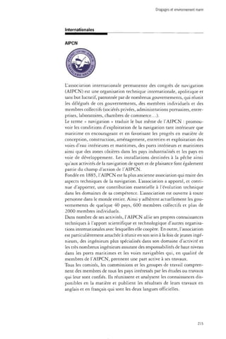 Dragages et environnement marin 
Internationales 
L'association internationale permanente des congrès de navigation 
(AIPCN) est une organisation technique internationale, apolitique et 
sans but lucratif, patronnée par de nombreux gouvernements, qui réunit 
les délégués de ces gouvernements, des membres individuels et des 
membres collectifs (sociétés privées, administrations portuaires, entre­prises, 
laboratoires, chambres de commerce...). 
Le terme « navigation » traduit le but même de l'AIPCN : promou­voir 
les conditions d'exploitation de la navigation tant intérieure que 
maritime en encourageant et en favorisant les progrès en matière de 
conception, construction, aménagement, entretien et exploitation des 
voies d'eau intérieures et maritimes, des ports intérieurs et maritimes 
ainsi que des zones côtières dans les pays industrialisés et les pays en 
voie de développement. Les installations destinées à la pêche ainsi 
qu'aux activités de la navigation de sport et de plaisance font également 
partie du champ d'action de l'AIPCN. 
Fondée en 1885, l'AIPCN est la plus ancienne association qui traite des 
aspects techniques de la navigation. L'association a apporté, et conti­nue 
d'apporter, une contribution essentielle à l'évolution technique 
dans les domaines de sa compétence. L'association est ouverte à toute 
personne dans le monde entier. Ainsi y adhèrent actuellement les gou­vernements 
de quelque 40 pays, 600 membres collectifs et plus de 
2000 membres individuels. 
Dans nombre de ses activités, l'AIPCN allie ses propres connaissances 
techniques à l'apport scientifique et technologique d'autres organisa­tions 
internationales avec lesquelles elle coopère. En outre, l'association 
est particulièrement attachée à réunir en son sein à la fois de jeunes ingé­nieurs, 
des ingénieurs plus spécialisés dans son domaine d'activité et 
les très nombreux ingénieurs assurant des responsabilités de haut niveau 
dans les ports maritimes et les voies navigables qui, en qualité de 
membres de l'AIPCN, prennent une part active à ses travaux. 
Tous les comités, les commissions et les groupes de travail compren­nent 
des membres de tous les pays intéressés par les études ou travaux 
qui leur sont confiés. Ils réunissent et analysent les connaissances dis­ponibles 
en la matière et publient les résultats de leurs travaux en 
anglais et en français qui sont les deux langues officielles. 
215 
 