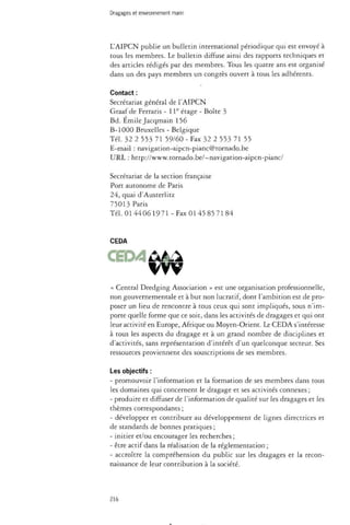 Dragages et environnement marin 
L'AIPCN publie un bulletin international périodique qui est envoyé à 
tous les membres. Le bulletin diffuse ainsi des rapports techniques et 
des articles rédigés par des membres. Tous les quatre ans est organisé 
dans un des pays membres un congrès ouvert à tous les adhérents. 
Contact : 
Secrétariat général de l'AIPCN 
Graaf de Ferraris - 11e étage - Boîte 3 
Bd. Emile Jacqmain 156 
B-1000 Bruxelles - Belgique 
Tél. 32 2 553 71 59/60 - Fax 32 2 553 71 55 
E-mail : navigation-aipcn-pianc@tornado.be 
URL : http://www.tornado.be/~navigation-aipcn-pianc/ 
Secrétariat de la section française 
Port autonome de Paris 
24, quai d'Austerlitz 
75013 Pans 
Tél. 0144061971 - Fax 0145 85 71 84 
CEDA 
« Central Dredging Association » est une organisation professionnelle, 
non gouvernementale et à but non lucratif, dont l'ambition est de pro­poser 
un lieu de rencontre à tous ceux qui sont impliqués, sous n'im­porte 
quelle forme que ce soit, dans les activités de dragages et qui ont 
leur activité en Europe, Afrique ou Moyen-Orient. Le CEDA s'intéresse 
à tous les aspects du dragage et à un grand nombre de disciplines et 
d'activités, sans représentation d'intérêt d'un quelconque secteur. Ses 
ressources proviennent des souscriptions de ses membres. 
Les objectifs : 
- promouvoir l'information et la formation de ses membres dans tous 
les domaines qui concernent le dragage et ses activités connexes ; 
- produire et diffuser de l'information de qualité sur les dragages et les 
thèmes correspondants ; 
- développer et contribuer au développement de lignes directrices et 
de standards de bonnes pratiques ; 
- initier et/ou encourager les recherches ; 
- être actif dans la réalisation de la réglementation ; 
- accroître la compréhension du public sur les dragages et la recon­naissance 
de leur contribution à la société. 
216 
 