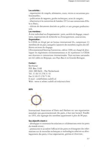 Les activités : 
- organisation de congrès, séminaires, cours, visites et excursions pro­fessionnelles 
; 
- publication de rapports, guides techniques, actes de congrès ; 
- observateur à la convention de Londres 1972 et aux conventions d'Os­lo 
et Paris ; 
- édition de documents destinés au public et aux groupes profession­nels. 
Les membres : 
À titre individuel ou d'organisations : ports, sociétés de dragage, consul­tants, 
organisations de recherche ou d'enseignement, associations. 
Organisation : 
Le CEDA est dirigé par un bureau international élu, comprenant 13 
membres de six pays, auxquels s'ajoutent des membres experts des dif­férents 
secteurs du dragage. 
L'Environmental Steering Committee, créé en 1990, est chargé de déve­lopper 
les règlements environnementaux et de représenter le CEDA 
aux réunions et conventions internationales. Trois sections nationales 
ont été créées en Belgique, aux Pays-Bas et en Grande-Bretagne. 
Contact : 
Secrétariat 
P.O. Box 3168 
2601 DD Delft - The Netherlands 
Tél. 31 (0) 15 278 31 45 
Fax 31 (0) 15 278 71 04 
E-mail : ceda@wbmt.tudelft.nl 
Web : www-tt.wbmt.tudelft.nl/ceda/main.htm 
IAPH 
International Association of Ports and Harbors est une organisation 
mondiale non gouvernementale des ports, à but non lucratif. Fondée 
en 1955, elle regroupe des membres appartenant à plus de 90 pays. 
Ses objectifs visent à : 
- développer et entretenir les relations et collaborations entre les ports 
du monde entier; 
- promouvoir et accroître l'efficacité des ports en échangeant des infor­mations 
sur de nouvelles techniques et technologies relatives au déve­loppement 
des ports, à leur organisation, gestion et direction ; 
217 
 
