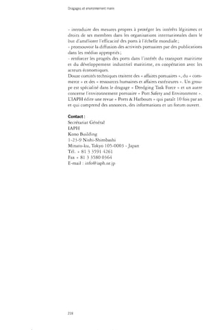 Dragages et environnement marin 
- introduire des mesures propres à protéger les intérêts légitimes et 
droits de ses membres dans les organisations internationales dans le 
but d'améliorer l'efficacité des ports à l'échelle mondiale; 
- promouvoir la diffusion des activités portuaires par des publications 
dans les médias appropriés ; 
- renforcer les progrès des ports dans l'intérêt du transport maritime 
et du développement industriel maritime, en coopération avec les 
acteurs économiques. 
Douze comités techniques traitent des « affaires portuaires », du « com­merce 
» et des « ressources humaines et affaires extérieures ». Un grou­pe 
est spécialisé dans le dragage « Dredging Task Force » et un autre 
concerne l'environnement portuaire « Port Safety and Environment ». 
L'IAPH édite une revue « Ports & Harbours » qui paraît 10 fois par an 
et qui comprend des annonces, des informations et un forum ouvert. 
Contact : 
Secrétariat Général 
IAPH 
Kono Building 
1-23-9 Nishi-Shimbashi 
Minato-ku, Tokyo 105-0003 -Japan 
Tél. + 81 3 3591 4261 
Fax + 81 3 3580 0364 
E-mail : info@iaph.or.jp 
218 
 