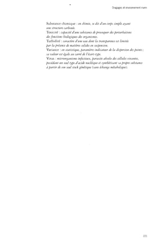 V 
Dragages et environnement marin 
Substance chimique : en chimie, se dit d'un corps simple ayant 
une structure carbonée. 
Toxicité : capacité d'une substance de provoquer des perturbations 
des fonctions biologiques des organismes. 
Turbidité : caractère d'une eau dont la transparence est limitée 
par la présence de matières solides en suspension. 
Variance : en statistique, paramètre indicateur de la dispersion des points; 
sa valeur est égale au carré de l'écart-type. 
Virus : microorganisme infectieux, parasite absolu des cellules vivantes, 
possédant un seul type d'acide nucléique et synthétisant sa propre substance 
à partir de son seul stock génétique {sans échange métabolique). 
221 
 
