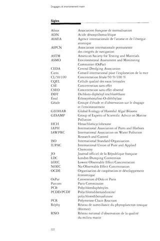 Dragages et environnement marin 
Sigles 
Afnor 
ADN 
AIAEA 
AIPCN 
ASTM 
ASMO 
CEDA 
Ciem 
CL/50/100 
CQEL 
CSE 
CSEO 
DDT 
Erod 
Géode 
GEOHAB 
GESAMP 
HCH 
IAPH 
IAWPRC 
ISO 
IUPAC 
JO 
LDC 
LOEC 
NOEC 
OCDE 
OsPar 
Parcom 
PCB 
PCDD/PCDF 
PCR 
Réphy 
RNO 
Association française de normalisation 
Acide désoxyribonucléique 
Agence internationale de l'atome et de l'énergie 
atomique 
Association internationale permanente 
des congrès de navigation 
American Society for Testing and Materials 
Environmental Assessment and Monitoring 
Committee (OsPar) 
Central Dredging Association 
Conseil international pour l'exploration de la mer 
Concentration létale/50 %/100 % 
Cellule qualité des eaux littorales 
Concentration sans effet 
Concentration sans effet observé 
Dichloro-diphényl trichloréthane 
Éthoxyrésorufine-O-dééthylase 
Groupe d'étude et d'observation sur le dragage 
et l'environnement 
Global Ecology of Harmful Algal Blooms 
Group of Experts of Scientific Advice on Marine 
Pollution 
Hexachlorocyclohexane 
International Association of Ports and Harbors 
International Association on Water Pollution 
Research and Control 
International Standard Organisation 
International Union of Pure and Applied 
Chemistry 
Journal officiel de la République française 
London Dumping Convention 
Lowest Observable Effect Concentration 
No Observable Effect Concentration 
Organisation de coopération et développement 
économique 
Convention d'Oslo et Paris 
Paris Commission 
Polychiorobiphényles 
Polychlorodibenzodioxine/ 
polychlorodibenzofurane 
Polymerase Chain Reaction 
Réseau de surveillance du phytoplancton toxique 
(Ifremer) 
Réseau national d'observation de la qualité 
du milieu marin 
222 
 