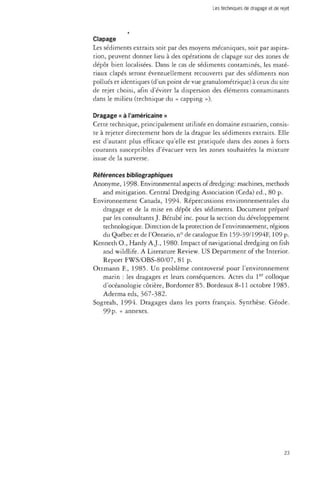 Clapage 
Les sédiments extraits soit par des moyens mécaniques, soit par aspira­tion, 
peuvent donner lieu à des opérations de clapage sur des zones de 
dépôt bien localisées. Dans le cas de sédiments contaminés, les maté­riaux 
clapés seront éventuellement recouverts par des sédiments non 
pollués et identiques (d'un point de vue granulométrique) à ceux du site 
de rejet choisi, afin d'éviter la dispersion des éléments contaminants 
dans le milieu (technique du « capping »). 
Dragage « à l'américaine » 
Cette technique, principalement utilisée en domaine estuarien, consis­te 
à rejeter directement hors de la drague les sédiments extraits. Elle 
est d'autant plus efficace qu'elle est pratiquée dans des zones à forts 
courants susceptibles d'évacuer vers les zones souhaitées la mixture 
issue de la surverse. 
Références bibliographiques 
Anonyme, 1998. Environmental aspects of dredging: machines, methods 
and mitigation. Central Dredging Association (Céda) éd., 80 p. 
Environnement Canada, 1994. Répercussions environnementales du 
dragage et de la mise en dépôt des sédiments. Document préparé 
par les consultants J. Bérubé inc. pour la section du développement 
technologique. Direction de la protection de l'environnement, régions 
du Québec et de l'Ontario, n° de catalogue En 159-39/1994F, 109 p. 
Kenneth O., Hardy A.J., 1980. Impact of navigational dredging on fish 
and wildlife. A Literature Review. US Department of the Interior. 
Report FWS/OBS-80/07, 81 p. 
Ottmann E, 1985. Un problème controversé pour l'environnement 
marin : les dragages et leurs conséquences. Actes du 1er colloque 
d'océanologie côtière, Bordomer 85. Bordeaux 8-11 octobre 1985. 
Adermaeds, 367-382. 
Sogreah, 1994. Dragages dans les ports français. Synthèse. Géode. 
99p- + annexes. 
23 
 