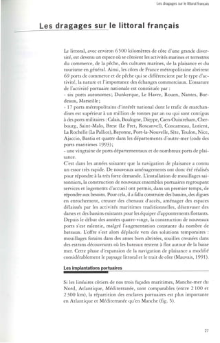Les dragages sur le littoral français 
Les dragages sur le littoral français 
Le littoral, avec environ 6500 kilomètres de côte d'une grande diver­sité, 
est devenu un espace où se côtoient les activités marines et terrestres 
du commerce, de la pêche, des cultures marines, de la plaisance et du 
tourisme en général. Ainsi, les côtes de France métropolitaine abritent 
69 ports de commerce et de pêche qui se différencient par le type d'ac­tivité, 
la nature et l'importance des échanges commerciaux. L'ossature 
de l'activité portuaire nationale est constituée par: 
- six ports autonomes; Dunkerque, Le Havre, Rouen, Nantes, Bor­deaux, 
Marseille; 
- 17 ports métropolitains d'intérêt national dont le trafic de marchan­dises 
est supérieur à un million de tonnes par an ou qui sont contigus 
à des ports militaires: Calais, Boulogne, Dieppe, Caen-Ouistreham, Cher­bourg, 
Saint-Malo, Brest (Le Fret, Roscanvel), Concarneau, Lorient, 
La Rochelle (La Pallice), Bayonne, Port-la-Nouvelle, Sète, Toulon, Nice, 
Ajaccio, Bastia et quatre dans les départements d'outre-mer (code des 
ports maritimes 1993); 
- une vingtaine de ports départementaux et de nombreux ports de plai­sance. 
C'est dans les années soixante que la navigation de plaisance a connu 
un essor très rapide. De nouveaux aménagements ont donc été réalisés 
pour répondre à la très forte demande. L'installation de mouillages sai­sonniers, 
la construction de nouveaux ensembles portuaires regroupant 
services et logements d'accueil ont permis, dans un premier temps, de 
répondre aux besoins. Pour cela, il a fallu construire des bassins, des digues 
en enrochement, creuser des chenaux d'accès, aménager des espaces 
délaissés par les activités maritimes traditionnelles, désenvaser des 
darses et des bassins existants pour les équiper d'appontements flottants. 
Depuis le début des années quatre-vingt, la construction de nouveaux 
ports s'est ralentie, malgré l'augmentation constante du nombre de 
bateaux. L'offre s'est alors déplacée vers des solutions temporaires: 
mouillages forains dans des anses bien abritées, souilles creusées dans 
des estrans découvrants Ol! les bateaux restent à flot autour de la basse 
mer. Cette phase d'expansion de la navigation de plaisance a modifié 
considérablement le paysage littoral et le trait de côte (Mauvais, 1991). 
Les implantations portuaires 
Si les linéaires côtiers de nos trois façades maritimes, Manche-mer du 
Nord, Atlantique, Méditerranée, sont comparables (entre 2100 et 
2300 km), la répartition des enclaves portuaires est plus importante 
en Atlantique et Méditerranée qu'en Manche (fig. 5). 
27 
 