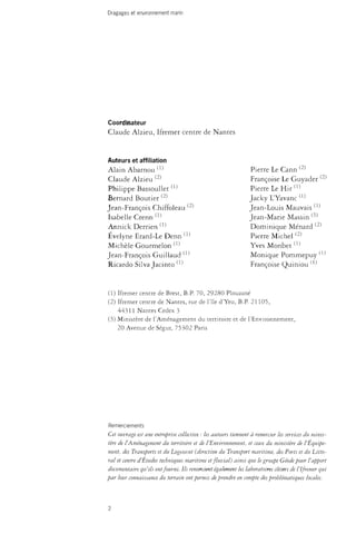 Dragages et environnement marin 
Coordinateur 
Claude Alzieu, Ifremer centre de Nantes 
Auteurs et affiliation 
Alain Abarnou w 
Claude Alzieu ^ 
Philippe Bassoullet(1) 
Bernard Boutier ^ 
Jean-François Chiffoleau ^ 
Isabelle Crenn ( 1 ) 
Annick Derrien ( 1 ) 
Evelyne Erard-Le Denn (1^ 
Michèle Gourmelon <-1-1 
Jean-François Guiliaud (1^ 
Ricardo Silva Jacinto ^ 
Pierre Le Cann ( 2 ) 
Françoise Le Guyader ^ 
Pierre Le Hir (1-1 
Jacky L'Yavanc (1^ 
Jean-Louis Mauvais ^ 
Jean-Marie Massin ^ 
Dominique Ménard ( 2 ) 
Pierre Michel(2) 
Yves Mon bet(1) 
Monique Pommepuy (1^ 
Françoise Quiniou ^ 
(1) Ifremer centre de Brest, B.P. 70, 29280 Plouzané 
(2) Ifremer centre de Nantes, rue de l'île d'Yeu, B.P. 21105, 
44311 Nantes Cedex 3 
(3) Ministère de l'Aménagement du territoire et de l'Environnement, 
20 Avenue de Ségur, 75302 Paris 
Remerciements 
Cet ouvrage est une entreprise collective : les auteurs tiennent à remercier les services du minis­tère 
de l'Aménagement du territoire et de l'Environnement, et ceux du ministère de l'Équipe­ment, 
des Transports et du Logement (direction du Transport maritime, des Forts et du Litto­ral 
et centre d'Études techniques maritime et fluvial) ainsi que le groupe Géode pour l'apport 
documentaire qu'ils ont fourni. Us remercient également les laboratoires cdtiers de l'ifremer qui 
par leur connaissance du terrain ont permis de prendre en compte des problématiques locales. 
2 
 