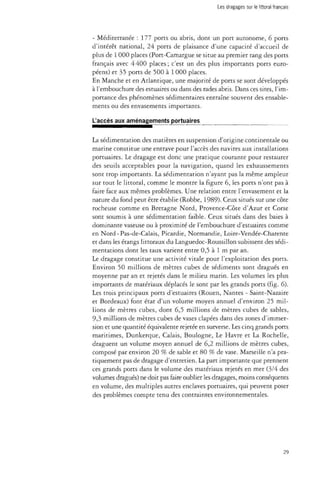Les dragages sur le littoral français 
- Méditerranée : 177 ports ou abris, dont un port autonome, 6 ports 
d'intérêt national, 24 ports de plaisance d'une capacité d'accueil de 
plus de 1 000 places (Port-Camargue se situe au premier rang des ports 
français avec 4400 places; c'est un des plus importants ports euro­péens) 
et 35 ports de 500 à 1 000 places. 
En Manche et en Atlantique, une majorité de ports se sont développés 
à l'embouchure des estuaires ou dans des rades abris. Dans ces sites, l'im­portance 
des phénomènes sédimentaires entraîne souvent des ensable­ments 
ou des envasements importants. 
L'accès aux aménagements portuaires 
La sédimentation des matières en suspension d'origine continentale ou 
marine constitue une entrave pour l'accès des navires aux installations 
portuaires. Le dragage est donc une pratique courante pour restaurer 
des seuils acceptables pour la navigation, quand les exhaussements 
sont trop importants. La sédimentation n'ayant pas la même ampleur 
sur tout le littoral, comme le montre la figure 6, les ports n'ont pas à 
faire face aux mêmes problèmes. Une relation entre l'envasement et la 
nature du fond peut être établie (Robbe, 1989)- Ceux situés sur une côte 
rocheuse comme en Bretagne Nord, Provence-Côte d'Azur et Corse 
sont soumis à une sédimentation faible. Ceux situés dans des baies à 
dominante vaseuse ou à proximité de l'embouchure d'estuaires comme 
en Nord-Pas-de-Calais, Picardie, Normandie, Loire-Vendée-Charente 
et dans les étangs littoraux du Languedoc-Roussillon subissent des sédi­mentations 
dont les taux varient entre 0,5 à 1 m par an. 
Le dragage constitue une activité vitale pour l'exploitation des ports. 
Environ 50 millions de mètres cubes de sédiments sont dragués en 
moyenne par an et rejetés dans le milieu marin. Les volumes les plus 
importants de matériaux déplacés le sont par les grands ports (fig. 6). 
Les trois principaux ports d'estuaires (Rouen, Nantes - Saint-Nazaire 
et Bordeaux) font état d'un volume moyen annuel d'environ 25 mil­lions 
de mètres cubes, dont 6,5 millions de mètres cubes de sables, 
9,3 millions de mètres cubes de vases clapées dans des zones d'immer­sion 
et une quantité équivalente rejetée en surverse. Les cinq grands ports 
maritimes, Dunkerque, Calais, Boulogne, Le Havre et La Rochelle, 
draguent un volume moyen annuel de 6,2 millions de mètres cubes, 
composé par environ 20 % de sable et 80 % de vase. Marseille n'a pra­tiquement 
pas de dragage d'entretien. La part importante que prennent 
ces grands ports dans le volume des matériaux rejetés en mer (3/4 des 
volumes dragués) ne doit pas faire oublier les dragages, moins conséquents 
en volume, des multiples autres enclaves portuaires, qui peuvent poser 
des problèmes compte tenu des contraintes environnementales. 
29 
 