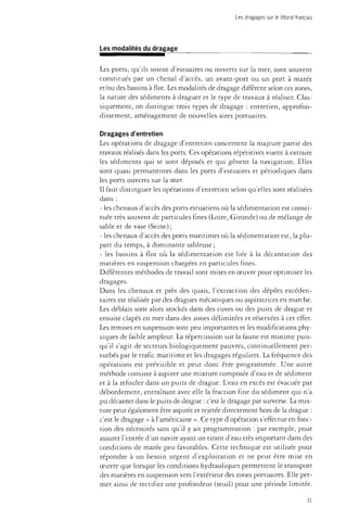 Les dragages sur le littoral français 
Les modalités du dragage 
Les ports, qu'ils soient d'estuaires ou ouverts sur la mer, sont souvent 
constitués par un chenal d'accès, un avant-port ou un port à marée 
et/ou des bassins à flot. Les modalités de dragage diffèrent selon ces zones, 
la nature des sédiments à draguer et le type de travaux à réaliser. Clas­siquement, 
on distingue trois types de dragage : entretien, approfon­dissement, 
aménagement de nouvelles aires portuaires. 
Dragages d'entretien 
Les opérations de dragage d'entretien concernent la majeure partie des 
travaux réalisés dans les ports. Ces opérations répétitives visent à extraire 
les sédiments qui se sont déposés et qui gênent la navigation. Elles 
sont quasi permanentes dans les ports d'estuaires et périodiques dans 
les ports ouverts sur la mer. 
Il faut distinguer les opérations d'entretien selon qu'elles sont réalisées 
dans : 
- les chenaux d'accès des ports estuariens où la sédimentation est consti­tuée 
très souvent de particules fines (Loire, Gironde) ou de mélange de 
sable et de vase (Seine) ; 
- les chenaux d'accès des ports maritimes où la sédimentation est, la plu­part 
du temps, à dominante sableuse ; 
- les bassins à flot où la sédimentation est liée à la décantation des 
matières en suspension chargées en particules fines. 
Différentes méthodes de travail sont mises en oeuvre pour optimiser les 
dragages. 
Dans les chenaux et près des quais, l'extraction des dépôts excéden­taires 
est réalisée par des dragues mécaniques ou aspiratrices en marche. 
Les déblais sont alors stockés dans des cuves ou des puits de drague et 
ensuite clapés en mer dans des zones délimitées et réservées à cet effet. 
Les remises en suspension sont peu importantes et les modifications phy­siques 
de faible ampleur. La répercussion sur la faune est minime puis­qu'il 
s'agit de secteurs biologiquement pauvres, continuellement per­turbés 
par le trafic maritime et les dragages réguliers. La fréquence des 
opérations est prévisible et peut donc être programmée. Une autre 
méthode consiste à aspirer une mixture composée d'eau et de sédiment 
et à la refouler dans un puits de drague. L'eau en excès est évacuée par 
débordement, entraînant avec elle la fraction fine du sédiment qui n'a 
pu décanter dans le puits de drague : c'est le dragage par surverse. La mix­ture 
peut également être aspirée et rejetée directement hors de la drague : 
c'est le dragage « à l'américaine ». Ce type d'opération s'effectue en fonc­tion 
des nécessités sans qu'il y ait programmation : par exemple, pour 
assurer l'entrée d'un navire ayant un tirant d'eau très important dans des 
conditions de marée peu favorables. Cette technique est utilisée pour 
répondre à un besoin urgent d'exploitation et ne peut être mise en 
oeuvre que lorsque les conditions hydrauliques permettent le transport 
des matières en suspension vers l'extérieur des zones portuaires. Elle per­met 
ainsi de rectifier une profondeur (seuil) pour une période limitée. 
31 
 