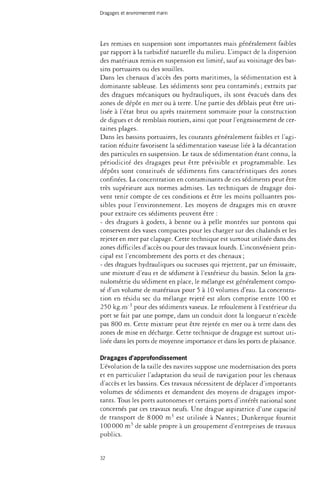 Dragages et environnement marin 
Les remises en suspension sont importantes mais généralement faibles 
par rapport à la turbidité naturelle du milieu. L'impact de la dispersion 
des matériaux remis en suspension est limité, sauf au voisinage des bas­sins 
portuaires ou des souilles. 
Dans les chenaux d'accès des ports maritimes, la sédimentation est à 
dominante sableuse. Les sédiments sont peu contaminés ; extraits par 
des dragues mécaniques ou hydrauliques, ils sont évacués dans des 
zones de dépôt en mer ou à terre. Une partie des déblais peut être uti­lisée 
à l'état brut ou après traitement sommaire pour la construction 
de digues et de remblais routiers, ainsi que pour l'engraissement de cer­taines 
plages. 
Dans les bassins portuaires, les courants généralement faibles et l'agi­tation 
réduite favorisent la sédimentation vaseuse liée à la décantation 
des particules en suspension. Le taux de sédimentation étant connu, la 
périodicité des dragages peut être prévisible et programmable. Les 
dépôts sont constitués de sédiments fins caractéristiques des zones 
confinées. La concentration en contaminants de ces sédiments peut être 
très supérieure aux normes admises. Les techniques de dragage doi­vent 
tenir compte de ces conditions et être les moins polluantes pos­sibles 
pour l'environnement. Les moyens de dragages mis en oeuvre 
pour extraire ces sédiments peuvent être : 
- des dragues à godets, à benne ou à pelle montées sur pontons qui 
conservent des vases compactes pour les charger sur des chalands et les 
rejeter en mer par clapage. Cette technique est surtout utilisée dans des 
zones difficiles d'accès ou pour des travaux lourds. L'inconvénient prin­cipal 
est l'encombrement des ports et des chenaux ; 
- des dragues hydrauliques ou suceuses qui rejettent, par un émissaire, 
une mixture d'eau et de sédiment à l'extérieur du bassin. Selon la gra-nulométrie 
du sédiment en place, le mélange est généralement compo­sé 
d'un volume de matériaux pour 5 à 10 volumes d'eau. La concentra­tion 
en résidu sec du mélange rejeté est alors comprise entre 100 et 
250 kg.rrf* pour des sédiments vaseux. Le refoulement à l'extérieur du 
port se fait par une pompe, dans un conduit dont la longueur n'excède 
pas 800 m. Cette mixture peut être rejetée en mer ou à terre dans des 
zones de mise en décharge. Cette technique de dragage est surtout uti­lisée 
dans les ports de moyenne importance et dans les ports de plaisance. 
Dragages d'approfondissement 
L'évolution de la taille des navires suppose une modernisation des ports 
et en particulier l'adaptation du seuil de navigation pour les chenaux 
d'accès et les bassins. Ces travaux nécessitent de déplacer d'importants 
volumes de sédiments et demandent des moyens de dragages impor­tants. 
Tous les ports autonomes et certains ports d'intérêt national sont 
concernés par ces travaux neufs. Une drague aspiratrice d'une capacité 
de transport de 8 000 m3 est utilisée à Nantes; Dunkerque fournit 
100 000 m3 de sable propre à un groupement d'entreprises de travaux 
publics. 
32 
 