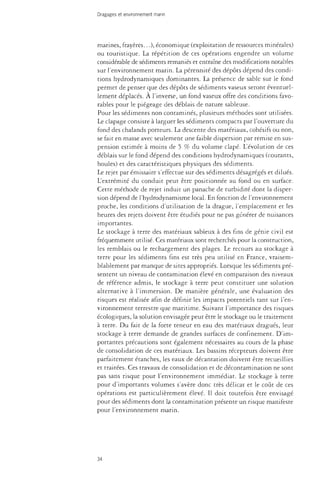 Dragages et environnement marin 
marines, frayères...), économique (exploitation de ressources minérales) 
ou touristique. La répétition de ces opérations engendre un volume 
considérable de sédiments remaniés et entraîne des modifications notables 
sur l'environnement marin. La pérennité des dépôts dépend des condi­tions 
hydrodynamiques dominantes. La présence de sable sur le fond 
permet de penser que des dépôts de sédiments vaseux seront éventuel­lement 
déplacés. À l'inverse, un fond vaseux offre des conditions favo­rables 
pour le piégeage des déblais de nature sableuse. 
Pour les sédiments non contaminés, plusieurs méthodes sont utilisées. 
Le clapage consiste à larguer les sédiments compacts par l'ouverture du 
fond des chalands porteurs. La descente des matériaux, cohésifs ou non, 
se fait en masse avec seulement une faible dispersion par remise en sus­pension 
estimée à moins de 5 % du volume clapé. L'évolution de ces 
débiais sur le fond dépend des conditions hydrodynamiques (courants, 
houles) et des caractéristiques physiques des sédiments. 
Le rejet par émissaire s'effectue sur des sédiments désagrégés et dilués. 
L'extrémité du conduit peut être positionnée au fond ou en surface. 
Cette méthode de rejet induit un panache de turbidité dont la disper­sion 
dépend de l'hydrodynamisme local. En fonction de l'environnement 
proche, les conditions d'utilisation de la drague, l'emplacement et les 
heures des rejets doivent être étudiés pour ne pas générer de nuisances 
importantes. 
Le stockage à terre des matériaux sableux à des fins de génie civil est 
fréquemment utilisé. Ces matériaux sont recherchés pour la construction, 
les remblais ou le rechargement des plages. Le recours au stockage à 
terre pour les sédiments fins est très peu utilisé en France, vraisem­blablement 
par manque de sites appropriés. Lorsque les sédiments pré­sentent 
un niveau de contamination élevé en comparaison des niveaux 
de référence admis, le stockage à terre peut constituer une solution 
alternative à l'immersion. De manière générale, une évaluation des 
tisques est réalisée afin de définir les impacts potentiels tant sur l'en­vironnement 
terrestre que maritime. Suivant l'importance des risques 
écologiques, la solution envisagée peut être le stockage ou le traitement 
à terre. Du fait de la forte teneur en eau des matériaux dragués, leur 
stockage à terre demande de grandes surfaces de confinement. D'im­portantes 
précautions sont également nécessaires au cours de la phase 
de consolidation de ces matériaux. Les bassins récepteurs doivent être 
parfaitement étanches, les eaux de décantation doivent être recueillies 
et traitées. Ces travaux de consolidation et de décontamination ne sont 
pas sans risque pour l'environnement immédiat. Le stockage à terre 
pour d'importants volumes s'avète donc très délicat et le coût de ces 
opérations est particulièrement élevé. Il doit toutefois être envisagé 
pour des sédiments dont la contamination présente un risque manifeste 
pour l'environnement marin. 
34 
 