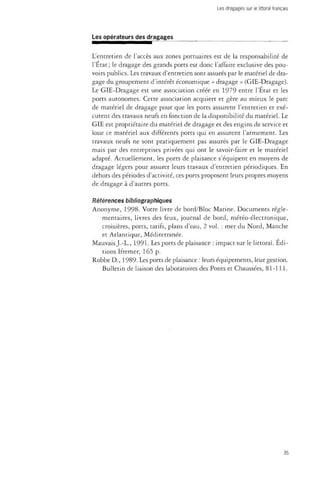 Les dragages sur le littoral français 
Les opérateurs des dragages 
L'entretien de l'accès aux zones portuaires est de la responsabilité de 
l'État; le dragage des grands ports est donc l'affaire exclusive des pou­voirs 
publics. Les travaux d'entretien sont assurés par le matériel de dra­gage 
du groupement d'intérêt économique « dragage » (GIE-Dragage). 
Le GIE-Dragage est une association créée en 1979 entre l'État et les 
ports autonomes. Cette association acquiert et gère au mieux le parc 
de matériel de dragage pour que les ports assurent l'entretien et exé­cutent 
des travaux neufs en fonction de la disponibilité du matériel. Le 
GIE est propriétaire du matériel de dragage et des engins de service et 
loue ce matériel aux différents ports qui en assurent l'armement. Les 
travaux neufs ne sont pratiquement pas assurés par le GIE-Dragage 
mais par des entreprises privées qui ont le savoir-faire et le matériel 
adapté. Actuellement, les ports de plaisance s'équipent en moyens de 
dragage légers pour assurer leurs travaux d'entretien périodiques. En 
dehors des périodes d'activité, ces ports proposent leurs propres moyens 
de dragage à d'autres ports. 
Références bibliographiques 
Anonyme, 1998. Votre livre de bord/Bloc Marine. Documents régle­mentaires, 
livres des feux, journal de bord, météo-électronique, 
croisières, ports, tarifs, plans d'eau, 2 vol. : mer du Nord, Manche 
et Atlantique, Méditerranée. 
Mauvais J.-L., 1991. Les ports de plaisance : impact sur le littoral. Édi­tions 
Ifremer, 165 p. 
Robbe D., 1989- Les ports de plaisance : leurs équipements, leur gestion. 
Bulletin de liaison des laboratoires des Ponts et Chaussées, 81-111. 
35 
 