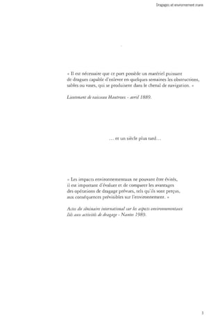 Dragages et environnement marin 
« Il est nécessaire que ce port possède un matériel puissant 
de dragues capable d'enlever en quelques semaines les obstructions, 
sables ou vases, qui se produisent dans le chenal de navigation. » 
Lieutenant de vaisseau Hautreux - avril 1889. 
... et un siècle plus tard... 
« Les impacts environnementaux ne pouvant être évités, 
il est important d'évaluer et de comparer les avantages 
des opérations de dragage prévues, tels qu'ils sont perçus, 
aux conséquences prévisibles sur l'environnement. » 
Actes du séminaire international sur les aspects environnementaux 
liés aux activités de dragage - Nantes 1989. 
 
