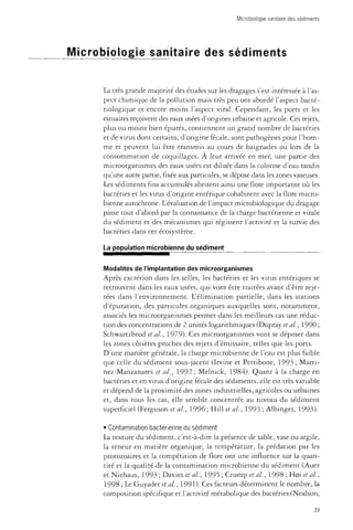 Microbiologie sanitaire des sédiments 
Microbiologie sanitaire des sédiments 
La très grande majorité des études sur les dragages s'est intéressée à l'as­pect 
chimique de la pollution mais très peu ont abordé l'aspect bacté­riologique 
et encore moins l'aspect viral. Cependant, les ports et les 
estuaires reçoivent des eaux usées d'origines urbaine et agricole. Ces rejets, 
plus ou moins bien épurés, contiennent un grand nombre de bactéries 
et de virus dont certains, d'origine fécale, sont pathogènes pour l'hom­me 
et peuvent lui être transmis au cours de baignades ou lors de la 
consommation de coquillages. À leur arrivée en mer, une partie des 
microorganismes des eaux usées est diluée dans la colonne d'eau tandis 
qu'une autre partie, fixée aux particules, se dépose dans les zones vaseuses. 
Les sédiments fins accumulés abritent ainsi une flore importante où les 
bactéries et les virus d'origine entérique cohabitent avec la flore micro­bienne 
autochtone. L'évaluation de l'impact microbiologique du dragage 
passe tout d'abord par la connaissance de la charge bactérienne et virale 
du sédiment et des mécanismes qui régissent l'activité et la survie des 
bactéries dans cet écosystème. 
La population microbienne du sédiment 
Modalités de l'implantation des microorganismes 
Après excrétion dans les selles, les bactéries et les virus entériques se 
retrouvent dans les eaux usées, qui vont être traitées avant d'être reje­tées 
dans l'environnement. L'élimination partielle, dans les stations 
d'épuration, des particules organiques auxquelles sont, notamment, 
associés les microorganismes permet dans les meilleurs cas une réduc­tion 
des concentrations de 2 unités logarithmiques (Dupray et al., 1990 ; 
Schwartzbrod et al., 1979). Ces microorganismes vont se déposer dans 
les zones côtières proches des rejets d'émissaire, telles que les ports. 
D'une manière générale, la charge microbienne de l'eau est plus faible 
que celle du sédiment sous-jacent (Irvine et Pettibone, 1993 ; Marti-nez- 
Manzanares et al., 1992; Melnick, 1984). Quant à la charge en 
bactéries et en virus d'origine fécale des sédiments, elle est très variable 
et dépend de la proximité des zones industrielles, agricoles ou urbaines 
et, dans tous les cas, elle semble concentrée au niveau du sédiment 
superficiel (Ferguson et al, 1996; Hill et al, 1993 ; Albinger, 1993). 
• Contamination bactérienne du sédiment 
La texture du sédiment, c'est-à-dire la présence de sable, vase ou argile, 
la teneur en matière organique, la température, la prédation par les 
protozoaires et la compétition de flore ont une influence sur la quan­tité 
et la qualité de la contamination microbienne du sédiment (Auer 
et Niehaus, 1993 ; Davies et al., 1995 ; Crump et al., 1998 ; H0i et al., 
1998 ; Le Guyader et al., 1991). Ces facteurs déterminent le nombre, la 
composition spécifique et l'activité métabolique des bactéries (Nealson, 
39 
 