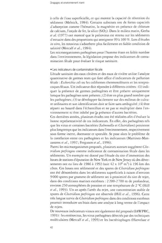 à celle de l'eau superficielle, ce qui montre la capacité de rétention du 
sédiment (Melnick, 1984). Certains substrats ont de fortes capacités 
d'adsorption comme l'hématite, la magnetite en présence de chlorure 
de calcium, l'oxyde de fer, la silice (S1O2). Dans le milieu marin, Gerba 
et al. (1977) ont montré que le poliovims est retenu sur les sédiments 
d'estuaire dans des proportions qui atteignent 99 à 100 %. Lors d'études 
in vitro, les rotavirus s'adsorbent plus facilement en faible condition de 
salinité (Metcalfe al., 1984). 
Les microorganismes pathogènes pour l'homme étant en faible nombre 
dans l'environnement, la législation propose des indicateurs de conta­mination 
fécale pour évaluer le risque sanitaire. 
• Les indicateurs de contamination fécale 
L'étude sanitaire des eaux côtières et des eaux de rivière utilise l'analyse 
quantitative de germes tests qui font office d'indicateurs de pollution 
fécale : Escherichia coli ou les coliformes thermotolérants et les strepto­coques 
fécaux. Un indicateur doit répondre à différents critères : (1) indi­quer 
la présence de germes pathogènes et être présent uniquement 
lorsque les pathogènes sont présents ; (2) être en plus grand nombre que 
les pathogènes ; (3) se développer facilement sur des milieux de cultu­re 
ordinaires et son identification doit se faire sans ambiguïté ; (4) être 
réparti au hasard dans l'échantillon et ne pas se multiplier dans l'en­vironnement 
ni être inhibé par la présence d'autres bactéries. 
Ces dernières années, plusieurs études ont été réalisées afin d'évaluer la 
bonne représentativité de ces indicateurs. En effet, des pathogènes tels 
que les virus et certaines bactéries {Salmonella et Clostridium) persistent 
plus longtemps que les indicateurs dans l'environnement, respectivement 
sous forme inerte, dormante et sporulée. Se pose alors le problème de 
la corrélation entre ces pathogènes et les indicateurs (Martinez-Man-zanares 
et al., 1992 ; Ferguson et al., 1996). 
Parmi les microorganismes proposés, plusieurs auteurs suggèrent Clos­tridium 
perfringens comme indicateur de contamination fécale dans les 
sédiments. Un exemple est donné par l'étude du site d'immersion des 
boues de stations d'épuration de New York et de New Jersey où des déver­sements 
ont eu lieu de 1986 à 1992 (soit 42 x 10é m3) à 196 km des 
côtes. Ces boues ont sédimenté et des spores de Clostridium perfringens 
ont été dénombrées dans les sédiments superficiels à raison d'environ 
9 000 spores par gramme de sédiment sec à proximité du site de rejet, 
dans des conditions marines extrêmes : 2 200-2 700 m de profondeur, 
environ 250 atmosphères de pression et une température de 2 °C (Hill 
et al., 1993). Un an après l'arrêt du rejet, une concentration stable de 
spores de Clostridium perfringens est observée (Hill et al., 1996). Cette 
très longue survie de Clostridium perfringens dans des conditions extrêmes 
pourrait introduire un biais dans une analyse à long terme de l'impact 
de rejets. 
De nouveaux indicateurs viraux ont également été proposés (IAWPRC, 
1991) : les enterovirus, les virus pathogènes détectés par des techniques 
moléculaires (Metcalf et al., 1995) et les bacteriophages (Harvelaar et 
42 
 