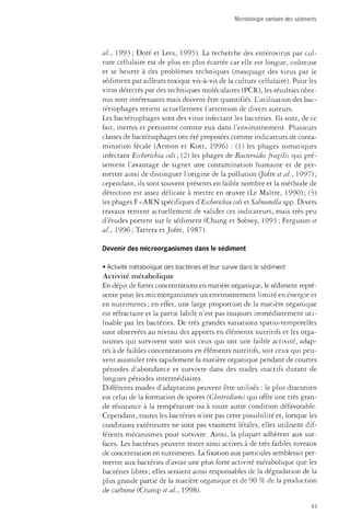 Microbiologie sanitaire des sédiments 
ah, 1993 ; Doré et Lees, 1995). La recherche des enterovirus par cul­ture 
cellulaire est de plus en plus écartée car elle est longue, coûteuse 
et se heurte à des problèmes techniques (masquage des virus par le 
sédiment par ailleurs toxique vis-à-vis de la culture cellulaire). Pour les 
virus détectés par des techniques moléculaires (PCR), les résultats obte­nus 
sont intéressants mais doivent être quantifiés. L'utilisation des bac­teriophages 
retient actuellement l'attention de divers auteurs. 
Les bacteriophages sont des virus infectant les bactéries. Ils sont, de ce 
fait, inertes et persistent comme eux dans l'environnement. Plusieurs 
classes de bacteriophages ont été proposées comme indicateurs de conta­mination 
fécale (Armon et Kott, 1996) : (1) les phages somatiques 
infectant Escherichia coli; (2) les phages de Bacteroides fragilis qui pré­sentent 
l'avantage de signer une contamination humaine et de per­mettre 
ainsi de distinguer l'origine de la pollution (Jofre et al., 1997) ; 
cependant, ils sont souvent présents en faible nombre et la méthode de 
détection est assez délicate à mettre en oeuvre (Le Maître, 1990); (3) 
les phages F+ARN spécifiques ^Escherichia coli et Salmonella spp. Divers 
travaux tentent actuellement de valider ces indicateurs, mais très peu 
d'études portent sur le sédiment (Chung et Sobsey, 1993 ; Ferguson et 
al., 1996; Tartera et Jofre, 1987). 
Devenir des microorganismes dans le sédiment 
• Activité métabolique des bactéries et leur survie dans le sédiment 
Activité métabolique 
En dépit de fortes concentrations en matière organique, le sédiment repré­sente 
pour les microorganismes un environnement limité en énetgie et 
en nutriments ; en effet, une large proportion de la matière organique 
est réfractaire et la partie labile n'est pas toujours immédiatement uti­lisable 
par les bactéries. De très grandes variations spatio-temporelles 
sont observées au niveau des apports en éléments nutritifs et les orga­nismes 
qui survivent sont soit ceux qui ont une faible activité, adap­tés 
à de faibles concentrations en éléments nutritifs, soit ceux qui peu­vent 
assimiler très rapidement la matière organique pendanr de courtes 
périodes d'abondance et survivre dans des stades inactifs durant de 
longues périodes intermédiaires. 
Différents modes d'adaptation peuvent être utilisés : le plus draconien 
est celui de la formation de spores {Clostridium) qui offre une très gran­de 
résistance à la température ou à toute autre condition défavorable. 
Cependant, toutes les bactéries n'ont pas cette possibilité et, lorsque les 
conditions extérieures ne sont pas vraiment létales, elles utilisent dif­férents 
mécanismes pour survivre. Ainsi, la plupart adhèrent aux sur­faces. 
Les bactéries peuvent rester ainsi actives à de très faibles niveaux 
de concentration en nutriments. La fixation aux particules semblerait per­mettre 
aux bactéries d'avoir une plus forte activité métabolique que les 
bactéries libres ; elles seraient ainsi responsables de la dégradation de la 
plus grande partie de la matière organique et de 90 % de la production 
de carbone (Crump et al, 1998). 
43 
 
