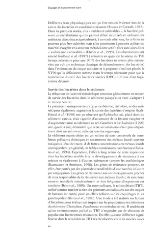 Dragages et environnement marin 
Différents états physiologiques ont pu être mis en évidence lors de la 
survie des bactéries en condition stressante (Roszak et Colwell, 1987). 
Dans les premiers stades, dits « viables et cultivables », la bactérie pré­sente 
un métabolisme qui lui permet d'être recultivée en utilisant des 
méthodes dites douces (préculture) ; à un stade ultérieur, les cellules ne 
peuvent plus être cultivées mais elles continuent à pouvoir utiliser du 
matériel exogène et à avoir un métabolisme actif: elles sont alors dites 
« viables non cultivables » (Davies et al., 1995). Ces observations ont 
amené Guillaud et al. (1997) à remettre en question la valeur du T90 
(temps nécessaire pour que 90 % des bactéries ne soient plus retrou­vées 
par culture technique classique de dénombrement des bactéries) 
dans l'estimation du risque sanitaire et à proposer d'utiliser plutôt le 
VT90 qu'ils définissent comme étant le temps nécessaire pour que la 
numération directe des bactéries viables (DVC) diminue d'un loga­rithme 
décimal. 
Survie des bactéries dans le sédiment 
La réduction de l'activité métabolique constitue globalement un moyen 
de survie des bactéries dans le sédiment puisqu'elles vont s'adapter à 
ce milieu hostile. 
La présence d'osmoprotecteurs (glycine-bétaïne, trehalose, acides ami­nés) 
peut également augmenter la survie des bactéries d'origine fécale. 
Ghoul et al (1990) ont pu observer qu'Escherichia colt, placé dans du 
sédiment vaseux, était capable d'accumuler de la bétaïne exogène et 
d'augmenter ainsi sa tolérance au sel. Gauthier et Le Rudulier (1990) 
ont, quant à eux, démontré que cette accumulation était plus impor­tante 
dans un sédiment riche en matière organique. 
Le sédiment marin côtier est un milieu où sont concentrés de nom­breux 
polluants chimiques et notamment des métaux lourds souvent 
toxiques à l'état de traces. À de fortes concentrations en métaux lourds 
correspondent, en général, de faibles numérations bactériennes (Fabia-no 
et al, 1994). Cependant, l'effet à long terme de cette exposition 
chez les bactéries semble être le développement de résistance à ces 
métaux et également à d'autres substances comme les antibiotiques 
(Rasmussen et Sorensen, 1998). Les gènes de résistance peuvent, en 
effet, être portés par des plasmides transférables d'une bactérie à l'autre 
par conjugaison. Les gènes de résistance aux antibiotiques sont proches 
de ceux responsables de la résistance aux métaux lourds ; ils sont donc 
souvent transférés simultanément et leur fréquence d'expression est 
similaire (Baie étal, 1988). Un autre polluant, le tributylétain (TBT), 
utilisé comme matière active des peintures antisalissures sur des coques 
de bateaux est connu pour ses effets néfastes sur les coquillages et les 
gastéropodes (Alzieu et al, 1980). Une étude a été réalisée sur la baie 
d'Arcachon pour évaluer son impact sur les populations microbiennes 
du sédiment (Clostridium, Pseudomonas et entérobactéries). Il semblerait 
qu'un environnement pollué au TBT n'engendre pas de sélection de 
populations bactériennes résistantes. En effet, aucune différence signi­ficative 
dans la sensibilité au TBT n'a été observée entre les souches issues 
44 
 