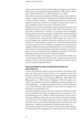 marées, de certaines conditions météorologiques (orages, vents violents, 
fortes pluies) et de passages de bateaux (Grimes, 1980 ; Irvine et Petti-bone, 
1993 ; Pettibone étal., 1996; Weiskel et al, 1996). 
De nombreux auteurs ont étudié les différents impacts sur le plan éco­logique 
: augmentation de la turbidité, de la demande en oxygène, des 
teneurs en métaux toxiques... Ces phénomènes peuvent, par exemple, 
aggraver localement des déficits en oxygène dissous déjà existants et 
dus à la présence, dans les estuaires, du bouchon vaseux. 
Du point de vue de la microbiologie, se pose la question du devenir des 
flores bactérienne et virale et en particulier celles d'origine fécale, pié­gées 
dans les sédiments et remises en suspension lors des dragages. 
Comme pour tous les autres polluants, la qualité des matériaux dragués 
et l'hydrodynamisme conditionnent l'impact microbien du dragage 
sur l'environnement. Ainsi, Grimes (1980) montre qu'il existe, sur le 
site du dragage, une corrélation hautement significative entre les tur-bidités 
et les concentrations en germes tests : coliformes thermotolérants 
et streptocoques fécaux. Il est également important de souligner que la 
charge microbienne d'origine fécale des sédiments est très variable d'un 
site à l'autre et est concentrée dans les premiers centimètres. Lors du dra­gage, 
la couche contaminée va être mélangée à l'ensemble du sédiment, 
conduisant à une dilution de cette charge microbienne. 
Pour étudier l'impact des dragages sur la contamination fécale d'un 
site, deux approches peuvent être envisagées : l'approche qualitative qui 
consiste à suivre certains pathogènes et l'approche quantitative néces­saire 
en matière de réglementation. 
Aspect qualitatif de la contamination microbienne des eaux 
par les sédiments 
Comme précédemment décrit, la flore microbienne du sédiment pré­sente 
une très grande diversité d'espèces et est significativement dif­férente 
de celle de l'eau surnageante avec notamment des concentrations 
bactériennes ou virales très supérieures (Melnick, 1984; Martinez- 
Manzanares et al, 1992 ; Irvine et Pettibone, 1993 ; Pettibone et al, 
1996). Il est possible à partir de ces différences (nombre, espèces, acti­vité 
métabolique...) de caractériser la flore de l'eau et celle du sédiment, 
et de tenter d'évaluer l'effet qualitatif d'une remise en suspension du 
sédiment sur la qualité de l'eau. 
L'exemple présenté ci-dessous concerne l'estuaire de l'Élorn où le sédi­ment 
est régulièrement remis en suspension par les courants en vives-eaux 
(Pommepuy et al, 1990). Les flores bactériennes ont été caracté­risées 
par différents critères tels que l'aptitude des bactéries à fermen­ter 
le lactose à 42 °C (bactéries fécales), à croître en présence de NaCl 
(bactéries marines et bactéries halotolérantes) ou en fonction du type 
respiratoire : aérobies ou anaérobies (Clostridium, Bacteroides), etc. 
Une étude statistique des résultats par l'analyse des correspondances a 
été réalisée pour deux campagnes de mesures présentant des conditions 
46 
 