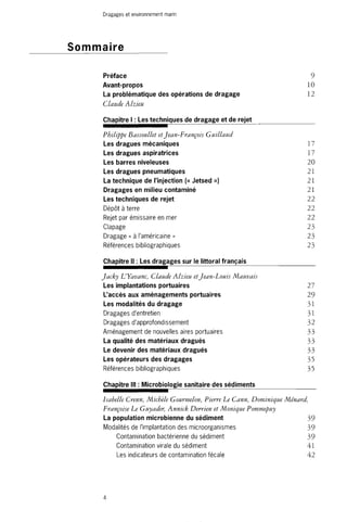 Dragages et environnement marin 
Sommaire 
Préface 9 
Avant-propos 10 
La problématique des opérations de dragage 12 
Claude Alzieu 
Chapitre I : Les techniques de dragage et de rejet 
Philippe Bassoullet et Jean-François Guillaud 
Les dragues mécaniques 17 
Les dragues aspiratrices 17 
Les barres niveleuses 20 
Les dragues pneumatiques 21 
La technique de l'injection (« Jetsed ») 21 
Dragages en milieu contaminé 21 
Les techniques de rejet 22 
Dépôt à terre 22 
Rejet par émissaire en mer 22 
Clapage 23 
Dragage « à l'américaine » 23 
Références bibliographiques 23 
Chapitre II : Les dragages sur le littoral français 
Jacky L'Yavanc, Claude Alzieu et Jean-Louis Mauvais 
Les implantations portuaires 27 
L'accès aux aménagements portuaires 29 
Les modalités du dragage 31 
Dragages d'entretien 31 
Dragages d'approfondissement 32 
Aménagement de nouvelles aires portuaires 33 
La qualité des matériaux dragués 33 
Le devenir des matériaux dragués 33 
Les opérateurs des dragages 33 
Références bibliographiques 35 
Chapitre III : Microbiologie sanitaire des sédiments 
Isabelle Crenn, Michèle Gourmelon, Pierre Le Cann, Dominique Ménard, 
Françoise Le Guyader, Annick Derrien et Monique Pommepuy 
La population microbienne du sédiment 39 
Modalités de l'implantation des microorganismes 39 
Contamination bactérienne du sédiment 39 
Contamination virale du sédiment 41 
Les indicateurs de contamination fécale 42 
4 
 