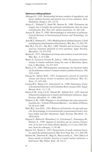 Dragages et environnement marin 
Références bibliographiques 
Albinger O., 1993. Relationship between number of saprophytic and 
faecal coliform bacteria and particle size of river sediment. Arch. 
HydrobioL (SuppL), 101,23-34. 
Alzieu C, Thibaud Y, Heral M., Boutier B., 1980. Évaluation des 
risques dus à l'emploi des peintures antisalissures dans les zones 
conchylicoles. Rev. Trav. Inst. pêches maritimes, 44, 305-348. 
Armon R., Kott Y, 1996. Bacteriophages as indicators of pollution. 
Critical Reviews in Environmental Science and Technology, 26, 
299-335. 
Auer M.T., Niehaus S.L., 1993. Modeling faecal coliform bacreria. 1. Field 
and laboratory derermination ofloss kinetics. Wat. Res., 27, 693-70l. 
BaIe M.)., Fry ).C, Day M.)., 1988. Transfert and occurence of large 
mercury resistance plasmids in river epilithon. AppL Environ. 
MicrobioL, 54, 972-978. 
Bitton G., 1975. Adsorption of viruses onto surfaces in soil and water. 
Wat. Res., 9,473-484. 
Bosch A., Lucena F, Girones R., Jofre)., 1988. Occurrence of entero­viruses 
in marine sediment along the coast of Barcelona, Spain. 
Can.). MicrobioL, 34, 921-924. 
Brisou ).-F, 1980. Débusquement enzymatique des bactéries fixées 
sur les sédiments marins. Comptes rendus académie Sciences, 290, 
1421-1424. 
Chung H., Sobsey M.D., 1993. Comparative survival of indicator 
viruses and enteric viruses in seawater and sediment. Wat. Sci . 
Tech., 27, 425-428. 
Crump B.C, Baross ).A., Simenstad CA., 1998. Dominance of par­ticle- 
attached bacteria in the Columbia River estuary, USA. Aquat. 
Microb. EcoL, 14,7-18. 
Davies CM., Long ).A.H., Donald M., Ashbolt N.)., 1995 . Survival 
of faecal microorganisms in marine and freshwater sediments. AppL 
Environ. MicrobioL, 61,1888-1896. 
Delattre ).-M., 1988. Dragages et microbiologie des vases portuaires. 
Journées des « Cellules Pollutions Marines». Les Sables-d'Olonne, 
26-28 avril 1988. 
Doré W.)., Lees D.N., 1995. Behavior of Escherichia coli and male-spe­cific 
bacteriophage in environmentally contaminated bivalve mol­luscs 
before and after depuration. AppL Environ. MicrobioL, 61, 
2830-2834. 
Dupray E., Baleux B., Bonnefont).-L., Guichaoua C, Pommepuy M., 
Derrien A., 1990. Apports en bactéries par les stations d'épura­tion. 
In: La mer et les rejets urbains, Bendor, 13-15 juin 1990, Ifre­mer, 
Actes de colloques, 11,81-88. 
Epstein S.S., Rossel)., 1995. Enumeration of sandy sediment bacte­ria: 
search for optimal protocoL Mar. EcoL Prog. Ser., 117,289-298. 
Fabiano M., Danovaro R., Magi E., Mazzucotelly A., 1994. Effects of 
heavy metals on benthic bacteria in coastal marine sediments: a 
field result. Mar. Pollut. BulL, 28, 18-23. 
52 
 