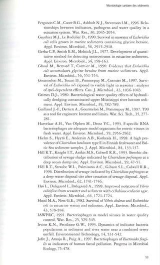 Microbiologie sanitaire des sédiments 
Ferguson CM., Coote B.G., Ashbolt N.]., Stevenson LM., 1996. Rela­tionships 
between indicators, pathogens and water quality in a 
estuarine system. Wat. Res., 30, 2045-2054. 
Gauthier M.J., Le Rudulier D., 1990. Survival in seawater of Escherichia 
coli cells grown in marine sediments containing glycine betaine. 
Appl. Environ. Microbiol., 56,2915-2918. 
Gerba CP., Smith E.M., Melnick].L., 1977. Development of quanti­tative 
method for detecting enteroviruses in estuarine sediments. 
Appl. Environ. Microbiol., 34, 158-163. 
Ghoul M., Bernard T., Cormier M., 1990. Evidence that Escherichia 
coli accumulates glycine betaine from marine sediments. Appl. 
Environ. Microbiol., 56, 551-554. 
Gourmelon M., Touati D., Pommepuy M., Cormier M., 1997. Survi­val 
of Escherichia coli exposed to visible light in seawater : analysis 
of 1poS-dependent effects. Can.]. Microbiol., 43, 1036-1043. 
Grimes D.]., 1980. Bacteriological water quality effects of hydrauli­cally 
dredging contaminated upper Mississippi river bottom sedi­ment. 
Appl. Environ. Microbiol., 39, 782-789. 
Guillaud ].-F., Derrien A., Gourmelon M., Pommepuy M., 1997. T90 
as a tool for engineers: Interest and limits. Wat. Sci. Tech., 35, 277- 
28l. 
Harvelaar A.H., Van Olphen M., Drost YC, 1993. F-specific RNA 
bacteriophages are adequate model organisms for enteric viruses in 
fresh water. Appl. Environ. Microbiol., 59, 2956-2962. 
Hielm S., Hyyta E., Andersin A.B., Korkeala H., 1998. A high pre­valence 
of Clostridium botulinttm type E in Finnish freshwater and Bal­tic 
Sea sediment samples.]. Appl. Microbiol., 84,133-137. 
Hill R.T., Knight LT., Anikis M.s., Colwell R.R., 1993. Benthic dis­tribution 
of sewage sludge indicated by Clostridium perfi-ingens at a 
deep ocean dump site. Appl. Environ. Microbiol., 59, 47 - 5 l. 
Hill R.T., Straube W.L., Palmisano A.C, Gibson S.L., Colwell R.R., 
1996. Distribution of sewage indicated by Clostridium perfi-ingens at 
a deep-water disposaI site after cessation of sewage disposaI. Appl. 
Environ. Microbiol., 62, 1741-1746. 
HyjÏ L., Dalsgaard 1., Dalsgaard A., 1998. Improved isolation of Vibrio 
vulnifictis from seawater and sediment with cellobiose-colistin agar. 
Appl. Environ. Microbiol., 64, 1721-1724. 
Hood M.A., Ness G.E., 1982. Survival ofVibrio cholerae and Escherichia 
coli in estuarine waters and sediment. Appl. Environ. Microbiol., 
43, 578-584. 
IAWPRC, 1991. Bacteriophages as model viruses in water quality 
control. Wat. Res., 25, 529-545. 
Irvine K.N., Pettibone G.W., 1993. Dynamics of indicator bacteria 
populations in sediment and river water near a combined sewer 
outfall. Environmental Technology, 14, 531-542. 
J ofre J., Araujo R., Puig A., 1997. Bacteriophages of Bacteroides fi-agi­lis 
as indicators of human faecal pollution. Progress in Microbial 
Ecology, 75-478. 
53 
 