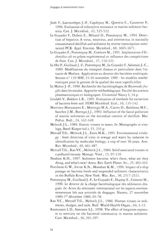 Dragages et environnement marin 
Jude F., Lascourrèges J.-F., Capdepuy M., Quentin C, Caumette P., 
1996. Evaluation of tributyltin resistance in marine sediment bac­teria. 
Can. J. Microbiol., 42, 525-532. 
Le Guyader F., Dubois E., Ménard D., Pommepuy M., 1994. Detec­tion 
of hepatitis A virus, rotavirus, and enterovirus in naturally 
contaminated shellfish and sediment by reverse transcription-semi-nested 
PCR. Appl. Environ. Microbiol., 60, 3665-3671. 
Le Guyader F., Pommepuy M., Cormier M., 1991- Implantation d'Es-cberichia 
colï en pilote expérimental et influence des compétitions 
de flore. Can. J. Microbiol., 37, 116-121. 
Le Hir P., Guillaud J.-F, Pommepuy M., Le Guyader F, Salomon J.-C, 
1989- Modélisation du transport dissous et particulaire dans l'es­tuaire 
de Morlaix. Application au devenir des bactéries entériques. 
Session n° 139 SHF, 15-16 novembre 1989 : les modèles mathé­matiques 
pour la gestion de la qualité des eaux superficielles. 
Le Maître J.-P., 1990. Recherche des bacteriophages de Bacteroides fra-gilis 
dans les moules. Approche méthodologique. Faculté des sciences 
pharmaceutiques et biologiques. Université Nancy I, 34 p. 
Lindahl V., Bakken L.R., 1995. Evaluation of methods for extraction 
of bacteria from soil. FEMS Microbiol. Ecol., 16, 135-142. 
Martinez-Manzanares E., Morinigo M.A., Castro D., Balebona M.C., 
Sanchez J.M., Borrego J.J., 1992. Influence of the faecal pollution 
of marine sediments on the microbial content of shellfish. Mar. 
Pollut. Bull., 24, 342-349. 
Melnick J.L., 1984. Enteric viruses in water. In: Monographs in viro­logy, 
Basel-Karger (éd.), 15, 235 p. 
Metcalf T.G., Melnick J.L., Estes M.K., 1995. Environmental virolo­gy 
: from detection of virus in sewage and water by isolation to 
identification by molecular biology: a trip of over 50 years. Ann. 
Rev. Microbiol., 49, 461-487. 
Metcalf T.G., Rao V.C., Melnick J.L., 1984. Solid associated viruses in 
a polluted estuary. Monogr. Virol., 15, 97-110. 
Nealson K.H., 1997. Sediment bacteria: who's there, what are they 
doing, and what's new? Annu. Rev. Earth Planet. Sci., 25, 403-434. 
Pettibone G.W., Irvine K.N., Monahan K.M., 1996. Impact of a ship 
passage on bacteria levels and suspended sediment characteristics 
in the Buffalo River, New York. Wat. Res., 30, 2517-2521. 
Pommepuy M., Guillaud J.-F., Le Guyader F, Dupray E., Cormier M., 
1990. Le devenir de la charge bactériologique des sédiments dra­gués. 
In: Actes du séminaire international sur les aspects environ­nementaux 
liés aux activités de dragages. Nantes, 27 novembre 
1989-ler décembre 1989, 65-78. 
Rao V.C., Metcalf T.G., Melnick J.L., 1986. Human viruses in sedi­ments, 
sludges, and soils. Bull. World Health Organ., 64, 1-13. 
Rasmussen L.D., Sorensen S.J., 1998. The effect of longterm exposu­re 
to mercury on the bacterial community in marine sediment. 
Curr. Microbiol., 36, 291-297. 
54 
 