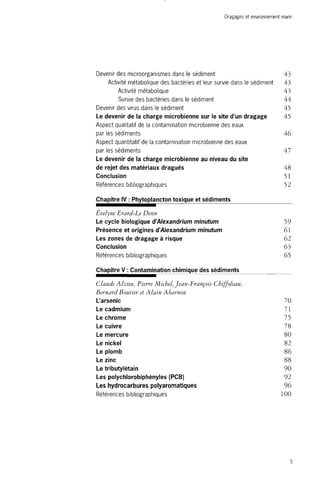 Dragages et environnement marin 
Devenir des microorganismes dans le sédiment 43 
Activité métabolique des bactéries et leur survie dans le sédiment 43 
Activité métabolique 43 
Survie des bactéries dans le sédiment 44 
Devenir des virus dans le sédiment 45 
Le devenir de la charge microbienne sur le site d'un dragage 45 
Aspect qualitatif de la contamination microbienne des eaux 
par les sédiments 46 
Aspect quantitatif de la contamination microbienne des eaux 
par les sédiments 47 
Le devenir de la charge microbienne au niveau du site 
de rejet des matériaux dragués 48 
Conclusion 51 
Références bibliographiques 52 
Chapitre IV : Phytoplancton toxique et sédiments 
Evelyne Erard-Le Denn 
Le cycle biologique d'Alexandrium minutum 59 
Présence et origines d'Alexandrium minutum 61 
Les zones de dragage à risque 62 
Conclusion 63 
Références bibliographiques 65 
Chapitre V : Contamination chimique des sédiments 
Claude Alzieu, F) terre Michel, Jean-François Cbiffoleau, 
Bernard Boutier et Alain Abarnou 
L'arsenic 70 
Le cadmium 71 
Le chrome 75 
Le cuivre 78 
Le mercure 80 
Le nickel 82 
Le plomb 86 
Le zinc 88 
Le tributylétain 90 
Les polychlorobiphényles (PCB) 92 
Les hydrocarbures polyaromatiques 96 
Références bibliographiques 100 
5 
 