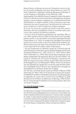 Outre la France, en Europe, les zones où Alexandrium minutum est pré­sent 
de manière endémique concernent essentiellement au nord, l'Ir­lande, 
la Hollande, l'Allemagne, la Grande-Bretagne et la Norvège, et 
au sud, l'Espagne, le Portugal et l'Italie (Nehring, 1998). 
Jusqu'à présent, il est difficile d'évaluer l'importance relative des apports 
côtiers et le rôle de l'activité humaine dans le développement des algues 
toxiques, certains biologistes supposent que la pollution favorise pré-férentiellement 
ces espèces nuisibles, d'autres soutiennent que l'enri­chissement 
des eaux est aggravé par l'intensification des communica­tions, 
entraînant de ce fait l'introduction d'espèces étrangères. 
À ce jour, les causes des introductions restent encore mal connues, 
néanmoins elles sont probablement variées et une même espèce peut, 
a priori, être introduite de différentes manières : 
- soit par le biais de transferts géographiques de coquillages. Dans ce 
cas, la flore associée ne fait pas l'objet de surveillance et les coquillages 
peuvent stocker in situ des cellules ou des kystes phytoplanctoniques 
viables (Scarret et al. 1993). Le transport de coquillages d'une zone de 
production à l'autre est donc un facteur de déplacement de foyers d'épi­démie 
quand on sait que, dans le bol alimentaire d'une huître, il peut 
y avoir jusqu'à 80 % de cellules viables à'Alexandrium ; 
- soit par introductions accidentelles causées par l'intensification des 
communications et, notamment, par les transports d'algues dans les cuves 
des bateaux (Gosselin et al., 1995 ; Locke et al., 1993 ; Smith et Kerr, 
1992 ; Subba Rao et al., 1994). Nous savons depuis longtemps que les 
bateaux transportent des organismes dans l'eau de leurs ballasts. Une 
équipe de chercheurs de l'université de Tasmanie a montré que des 
boues de vraquiers pouvaient contenir jusqu'à 300 millions de kystes 
de dinoflagellés par cuve (Hallegraeff et Bolch, 1992). Ces chercheurs 
ont aussi démontré que l'apparition, au cours des vingt dernières années, 
d'un dinoflagellé toxique dans les eaux tasmaniennes correspond au 
développement du commerce de bois avec le Japon. 
Sur nos côtes, une étude récente menée par Fouché et Masson (1998) 
montre que, de 1993 à 1995, 50 % des navires accostant dans les ports 
de La Rochelle-La Pallice et Rochefort proviennent des côtes portugaises 
et espagnoles, les autres navires viennent de la mer Rouge, du golfe 
Persique, de la mer Noire, de la Baltique, de Norvège, d'Asie du Sud- 
Est, etc. Certaines espèces proliférant sur nos côtes pourraient donc avoir 
une origine étrangère. 
Les zones de dragage à risque 
Les opérations de dragage et d'immersion des boues représentent un fac­teur 
de dissémination géographique d'A. minutum par l'intermédiaire des 
formes enkystées présentes dans le sédiment. Il convient donc de prendre 
en compte ce risque dans les procédures réglementaires d'autorisation de 
l'immersion des boues. Ces considérations sont d'autant plus impérieuses 
que l'on se trouve à proximité de régions conchylicoles. Les zones à risques 
du littoral français correspondent à deux situations bien définies : 
62 
 