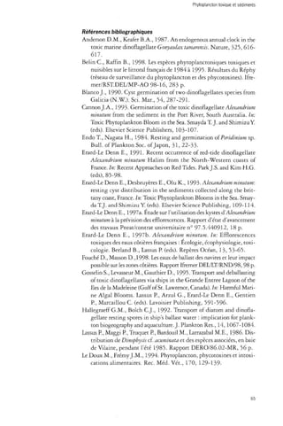 Phytoplancton toxique et sédiments 
Références bibliographiques 
Anderson D.M., Keafer B.A., 1987. An endogenous annual clock in the 
toxic marine dinoflagellate Gonyaulax tamarensis. Nature, 325,616- 
617. 
Belin C , Raffin B., 1998. Les espèces phytoplanctoniques toxiques et 
nuisibles sur le littoral français de 1984 à 1995. Résultats du Réphy 
(réseau de surveillance du phytoplancton et des phycotoxines). Ifre-mer/ 
RST.DEL/MP-AO 98-16, 283 p. 
Blanco J., 1990. Cyst germination of two dinoflagellates species from 
Galicia (N.W.). So. Mar., 54, 287-291. 
Cannon J.A., 1993. Germination of the toxic dinoflagellate Alexandrium 
minutum from the sediment in the Port River, South Australia. In: 
Toxic Phytoplankton Bloom in the Sea. Smayda T. J. and Shimizu Y 
(eds). Elsevier Science Publishers, 103-107. 
Endo T , Nagata H., 1984. Resting and germination of Peridinium sp. 
Bull, of Plankton Soc. of Japon, 31, 22-33. 
Erard-Le Denn E., 1991. Recent occurrence of red-tide dinoflagellate 
Alexandrium minutum Halim from the North-Western coasts of 
France. In: Recent Approaches on Red Tides. Park J.S. and Kim H.G. 
(eds), 85-98. 
Erard-Le Denn E., Desbruyères E., Olu K., 1993. Alexandrium minutum: 
resting cyst distribution in the sediments collected along the brit-tany 
coast, France. In: Toxic Phytoplankton Blooms in the Sea. Smay­da 
T.J. and Shimizu Y. (eds). Elsevier Science Publishing, 109-114. 
Erard-Le Denn E., 1997a. Étude sur l'utilisation des kystes & Alexandrium 
minutum à la prévision des efflorescences. Rapport d'état d'avancement 
des travaux Pneat/contrat universitaire n° 97.5.440912, 18 p. 
Erard-Le Denn E., 1997b. Alexandrium minutum. In: Efflorescences 
toxiques des eaux côtières françaises : Écologie, écophysiologie, toxi­cologie. 
Berland B., Lassus P. (eds). Repères Océan, 13, 53-65. 
Fouché D., Masson D.,1998. Les eaux de ballast des navires et leur impact 
possible sur les zones côtières. Rapport Ifremer DEL/LT/RND/98, 98 p. 
Gosselin S., Levasseur M., Gauthier D., 1995. Transport and deballasting 
of toxic dinoflagellates via ships in the Grande Entree Lagoon of the 
Iles de la Madeleine (Gulf of St. Lawrence, Canada). In: Harmful Mari­ne 
Algal Blooms. Lassus P., Arzul G., Erard-Le Denn E., Gentien 
P., Marcaillou C. (eds). Lavoisier Publishing, 591-596. 
Hallegraeff G.M., Bolch C.J., 1992. Transport of diatom and dinofla­gellate 
resting spores in ship's ballast water : implication for plank­ton 
biogeography and aquaculture. J. Plankton Res., 14, 1067-1084. 
Lassus P., Maggi P., Truquet P., Bardouil M., Larrazabal M.E., 1986. Dis­tribution 
de Dinophysis cf. acuminata et des espèces associées, en baie 
de Vilaine, pendant l'été 1985. Rapport DERO/86.02-MR, 56 p. 
Le Doux M., Frémy J.M., 1994. Phytoplancton, phycotoxines et intoxi­cations 
alimentaires. Rec. Méd. Vét., 170, 129-139- 
65 
 