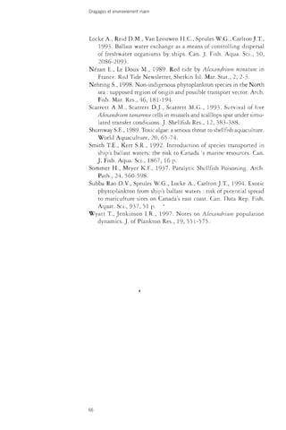 Dragages et environnement marin 
Locke A., Reid D.M., Van Leeuwen H.C., Sprules W.G., Carlton J. T., 
1993. Ballast water exchange as a means of controlling dispersal 
of freshwater organisms by ships. Can. J. Fish. Aqua. Sci., 50, 
2086-2093. 
Nézan E., Le Doux M., 1989- -Red tide by Alexandrium minutum in 
France. Red Tide Newsletter, Sherkin Isi. Mar. Stat., 2, 2-3- 
Nehring S., 1998. Non-indigenous phytoplankton species in the North 
sea : supposed region of origin and possible transport vector. Arch. 
Fish. Mar. Res., 46, 181-194. 
Scarrett A.M., Scarrett D.J., Scarrett M.G., 1993. Survival of live 
Alexandrium tamarense cells in mussels and scalllops spat under simu­lated 
transfer.conditions. J. Shellfish Res., 12, 383-388. 
Shumway S.E., 1989- Toxic algae: a serious threat to shellfish aquaculture. 
Worid Aquaculture, 20, 65-74. 
Smith T.E., Kerr S.R., 1992. Introduction of species transported in 
ship's ballast waters: the risk to Canada 's marine resources. Can. 
J. Fish. Aqua. Sci., 1.867, 16 p. 
Sommer H., Meyer K.F., 1937. Paralytic Shellfish Poisoning. Arch. 
Path., 24, 560-598. 
Subba Rao D.V., Sprules W.G., Locke A., Carlton J.T., 1994. Exotic 
phytoplankton from ship's ballast waters : risk of potential spread 
to mariculture sites on Canada's east coast. Can. Data Rep. Fish. 
Aquat. Sci., 937, 51 p. ' 
Wyatt T., Jenkinson I.R., 1997. Notes on Alexandrium population 
dynamics. J. of Plankton Res., 19, 551-575. 
66 
 