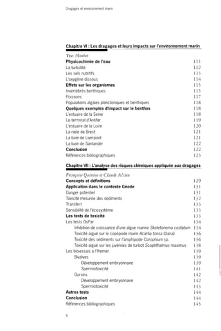 Dragages et environnement marin 
Chapitre VI : Les dragages et leurs impacts sur l'environnement marin 
Yves Monbet 
Physicochimie de l'eau 111 
La turbidité 112 
Les sels nutritifs 113 
L'oxygène dissous 114 
Effets sur les organismes 115 
Invertébrés benthiques 115 
Poissons 117 
Populations algales planctoniques et benthiques 118 
Quelques exemples d'impact sur le benthos 118 
L'estuaire de la Seine 118 
Le terminal d'Antifer 119 
L'estuaire de la Loire 120 
La rade de Brest 121 
La baie de Liverpool 121 
La baie de Santander 122 
Conclusion 122 
Références bibliographiques 123 
Chapitre VII : L'analyse des risques chimiques appliquée aux dragages 
Françoise Quiniou et Claude Alzieu 
Concepts et définitions 129 
Application dans le contexte Géode 131 
Danger potentiel 131 
Toxicité mesurée des sédiments 132 
Transfert 133 
Sensibilité de l'écosystème 133 
Les tests de toxicité 133 
Les tests OsPar 134 
Inhibition de croissance d'une algue marine Skeletonema costatum 134 
Toxicité aiguë sur le copépode marin Acartia tonsa (Dana) 136 
Toxicité des sédiments sur l'amphipode Corophium sp. 136 
Toxicité aiguë sur les juvéniles de turbot Scophthalmus maximus 138 
Les bio-essais à l'Ifremer 139 
Bivalves 139 
Développement embryonnaire 139 
Spermiotoxicité 141 
Oursins 142 
Développement embryonnaire 142 
Spermiotoxicité 143 
Autres tests 144 
Conclusion 144 
Références bibliographiques 145 
6 
 