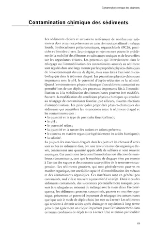 Contamination chimique des sédiments 
Contamination chimique des sédiments 
Les sédiments côtiers et estuariens renferment de nombreuses sub­stances 
dont certaines présentent un caractère toxique affirmé : métaux 
lourds, hydrocarbures polyaromatiques, organochlorés (PCB), pesti­cides 
et biocides divers. Leur dragage et rejet en mer posent le problè­me 
de la mobilité des éléments et substances toxiques et de leurs effets 
sur les organismes vivants. Les processus qui interviennent dans le 
relargage ou l'immobilisation des contaminants associés au sédiment 
sont régulés dans une large mesure par les propriétés physico-chimiques 
de l'environnement du site de dépôt, mais aussi liés à l'activité micro­biologique 
dans le sédiment dragué. Les paramètres physico-chimiques 
importants sont le pH, le potentiel d'oxydo-réduction et la salinité. 
Quand l'environnement physico-chimique d'un sédiment contaminé est 
perturbé lors de son dépôt, des processus importants liés à l'immobi­lisation 
ou à la mobilisation des contaminants peuvent être modifiés. 
Souvent, la modification des conditions physico-chimiques qui conduit 
au relargage de contaminants favorise, par ailleurs, d'autres réactions 
d'immobilisation. Les principales propriétés physico-chimiques des 
sédiments qui contrôlent les interactions entre le sédiment dragué et 
les contaminants sont : 
• la quantité et le type de particules fines (pélites); 
• le pH ; 
• le potentiel rédox; 
• la quantité et la nature des cations et anions présents ; 
• le contenu en matière organique (spécialement les acides humiques) ; 
• la salinité. 
La plupart des matériaux dragués dans les ports et les chenaux d'accès 
sont riches en sédiments fins, ont une teneur en matière organique éle­vée, 
contiennent une quantité appréciable de sulfures et sont souvent 
anoxiques. Ces conditions favorisent l'immobilisation effective de nom­breux 
contaminants, tant que le matériau de dragage n'est pas soumis 
à l'action des vagues et des courants susceptibles de le remettre en sus­pension. 
Les sédiments grossiers, qui sont généralement pauvres en 
matière organique, ont une faible capacité d'immobilisation des métaux 
et des contaminants organiques. Ces matériaux sont en général peu 
contaminés, sauf s'ils se trouvent à proximité d'un rejet. Dans le cas des 
sédiments contaminés, des substances potentiellement toxiques peu­vent 
être relarguées au moment du mélange avec la masse d'eau. En consé­quence, 
les sédiments grossiers contaminés, pauvres en matière orga­nique, 
présentent un potentiel important de relargage des contaminants 
quel que soit le mode de dépôt choisi (en mer ou à terre). Les sédiments 
qui tendent à devenir acides après drainage et oxydation à long terme 
présentent également un risque important pour l'environnement dans 
certaines conditions de dépôt (sites à terre). Une attention particulière 
69 
 