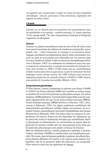 Dragages et environnement marin 
est apportée aux contaminants ci-après en raison de leurs propriétés 
intrinsèques: toxicité, persistance, bioaccumulation, importance des 
apports en milieu côtier. 
L'arsenic 
L'arsenic est un élément dont les propriétés sont intermédiaires entre 
les métalloïdes et les métaux: numéro atomique 33, masse atomique 
74,92, isotope stable 75 As. Son comportement chimique et biologique 
l'apparente au phosphore. 
Sources 
L'arsenic est présent naturellement dans les sols à l'état de traces, mais 
il est associé sous forme de sulfures à de nombreux minerais (fer, cuivre, 
plomb, zinc. .. ) dont l'extraction, le transport et le traitement métal­lurgique 
contribuent à sa dissémination dans le milieu environnant. L'ar­senic 
est alors un sous-produit peu valorisable que l'on retrouve dans 
les rejets liquides ou solides et dans les émissions atmosphériques (Chil­vers 
et Peterson, 1987). La combustion du charbon est aussi une sour­ce 
majeure de contamination. La production mondiale de tri oxyde d'ar­senic 
était estimée en 1980 à 31 600 tonnes par an, essentiellement 
utilisée comme pesticides en agriculture et pour le traitement des bois 
(mélanges cuivre, chrome, arsenic). En 1990, la France était encore un 
important producteur de trioxyde d'arsenic (10000 à 12000 tonnes), 
sous-produit de la production aurifère (Michel, 1993). 
Comportement géochimique 
A l'état dissous, l'arsenic inorganique se présente sous forme d'As(II!) 
et d'As(V). Les formes réduites (AsIII) sont instables en milieu oxique 
et résultent de l'activité bactérienne ou phytoplanctonique. En milieu 
anoxique, As(II!) prédomine. L'activité planctonique libère aussi des com­posés 
organoarséniés tels que l'acide mono-méthyl arsonique (MMA), 
l'acide diméthyl arsinique (DMA) (Chilvers et Peterson, 1987; Fran­cesconi 
et Edmonds, 1993). Les algues supérieures synthétisent des 
arsénoribosides partiellement solubles. Quant aux poissons, ils accu­mulent 
l'arsenic essentiellement sous forme d'arsénobétaïne non toxique 
(Francesconi et Edmonds, 1993). En milieu côtier ou estuarien, le com­portement 
de l'arsenic dissous est très dépendant de l'adsorption sur 
les particules riches en hydroxydes ferriques qui insolubilisent As(V) 
et provoquent sa sédimentation. La concentration en arsenic dans les 
particules est souvent corrélée avec les concentrations en fer, alors que 
les partièules planctoniques sont plutôt un facteur de dilution. 
Dans les sédiments récents, l'anoxie progressive solubilise à nouveau 
l'arsenic sous forme d'As(II!) et contribue donc à sa remobilisation par­tielle. 
Par contre, dans les horizons profonds, la présence de sulfures favo­rise 
la fixation définitive de l'arsenic et de certains autres métaux. Cet 
équilibre, très lié au potentiel rédox des sédiments, est susceptible " 
d'être remis en cause lors des opérations de dragage. 
70 
 