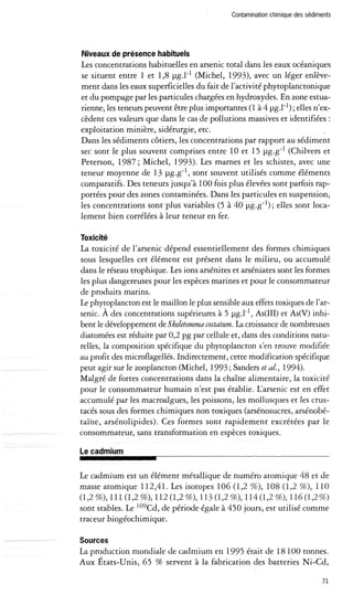 Contamination chimique des sédiments 
Niveaux de présence habituels 
Les concentrations habituelles en arsenic total dans les eaux océaniques 
se situent entre 1 et 1,8 Jlg.l-1 (Michel, 1993), avec un léger enlève­ment 
dans les eaux superficielles du fait de l'activité phytoplanctonique 
et du pompage par les particules chargées en hydroxydes. En zone estua­rienne, 
les teneurs peuvent être plus importantes (1 à 4 Jlg.l-l); elles n'ex­cèdent 
ces valeurs que dans le cas de pollutions massives et identifiées: 
exploitation minière, sidérurgie, etc. 
Dans les sédiments côtiers, les concentrations par rapport au sédiment 
sec sont le plus souvent comprises entre 10 et 15 Jlg.g-l (Chilvers et 
Peterson, 1987; Michel, 1993). Les marnes et les schistes, avec une 
teneur moyenne de 13 Jlg.g-l, sont souvent utilisés comme éléments 
comparatifs. Des teneurs jusqu'à 100 fois plus élevées sont parfois rap­portées 
pour des zones contaminées. Dans les particules en suspension, 
les concentrations sont plus variables (5 à 40 Jlg.g-l); elles sont loca­lement 
bien corrélées à leur teneur en fer. 
Toxicité 
La toxicité de l'arsenic dépend essentiellement des formes chimiques 
sous lesquelles cet élément est présent dans le milieu, ou accumulé 
dans le réseau trophique. Les ions arsénites et arséniates sont les formes 
les plus dangereuses pour les espèces marines et pour le consommateur 
de produits marins. 
Le phytoplancton est le maillon le plus sensible aux effets toxiques de l'ar­senic. 
A des concentrations supérieures à 5 Jlg.l-l, As (III) et As(V) inhi­bent 
le développement de Skeletonema costatum. La croissance de nombreuses 
diatomées est réduite par 0,2 pg par cellule et, dans des conditions natu­relles, 
la composition spécifique du phytoplancton s'en trouve modifiée 
au profit des microflagellés. Indirectement, cette modification spécifique 
peut agir sur le zooplancton (Michel, 1993; Sanders et al., 1994). 
Malgré de fortes concentrations dans la chaîne alimentaire, la toxicité 
pour le consommateur humain n'est pas établie. L'arsenic est en effet 
accumulé par les macroalgues, les poissons, les mollusques et les crus­tacés 
sous des formes chimiques non toxiques (arsénosucres, arsénobé­taïne, 
arsénolipides). Ces formes sont rapidement excrétées par le 
consommateur, sans transformation en espèces toxiques. 
le cadmium 
Le cadmium est un élément métallique de numéro atomique 48 et de 
masse atomique 112,41. Les isotopes 106 (1,2 %), 108 (1,2 %), 110 
(1,2 %), III (1,2 %), 112 (1,2 %),113 (1,2 %), 114 (1,2 %), 116 (1,2 %) 
sont stables. Le l09Cd, de période égale à 450 jours, est utilisé comme 
traceur biogéochimique. 
Sources 
La production mondiale de cadmium en 1995 était de 18100 tonnes. 
Aux États-Unis, 65 % servent à la fabrication des batteries Ni-Cd, 
71 
 