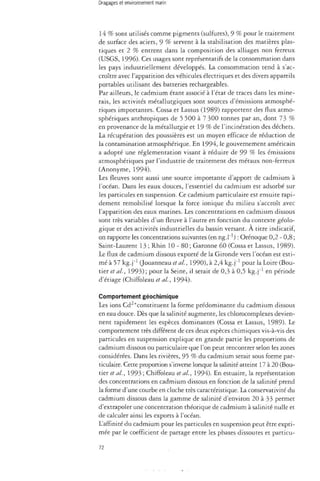 14 % sont utilisés comme pigments (sulfures), 9 % pour le traitement 
de surface des aciers, 9 % servent à la stabilisation des matières plas­tiques 
et 2 % entrent dans la composition des alliages non ferreux 
(USGS, 1996). Ces usages sont représentatifs de la consommation dans 
les pays industriellement développés. La consommation tend à s'ac­croître 
avec l'apparition des véhicules électriques et des divers appareils 
portables utilisant des batteries rechargeables. 
Par ailleurs, le cadmium étant associé à l'état de traces dans les mine­rais, 
les activités métallurgiques sont sources d'émissions atmosphé­riques 
importantes. Cossa et Lassus (1989) rapportent des flux atmo­sphériques 
anthropiques de 5 500 à 7 300 tonnes par an, dont 73 % 
en provenance de la métallurgie et 19 % de l'incinération des déchets. 
La récupération des poussières est un moyen efficace de réduction de 
la contamination atmosphérique. En 1994, le gouvernement américain 
a adopté une réglementation visant à réduire de 99 % les émissions 
atmosphériques par l'industrie de traitement des métaux non-ferreux 
(Anonyme, 1994). 
Les fleuves sont aussi une source importante d'apport de cadmium à 
l'océan. Dans les eaux douces, l'essentiel du cadmium est adsorbé sur 
les particules en suspension. Ce cadmium particulaire esr ensuite rapi­dement 
remobilisé lorsque la force ionique du milieu s'accroît avec 
l'apparition des eaux marines. Les concentrations en cadmium dissous 
sont très variables d'un fleuve à l'autre en fonction du contexte géolo­gique 
et des activités industrielles du bassin versant. À titre indicatif, 
on rapporte les concentrations suivantes (en ng.l"1) : Orénoque 0,2 - 0,8 ; 
Saint-Laurent 13 ; Rhin 10 - 80 ; Garonne 60 (Cossa et Lassus, 1989). 
Le flux de cadmium dissous exporté de la Gironde vers l'océan est esti­mé 
à 57 kg.]"1 (Jouanneau et al., 1990), à 2,4 kg.j"1 pour la Loire (Bou-tier 
et al, 1993); pour la Seine, il serait de 0,3 à 0,5 kg.j"1 en période 
d'étiage (Chiffoleau et ai, 1994). 
Comportement géochimique 
Les ions Cd2+constituent la forme prédominante du cadmium dissous 
en eau douce. Dès que la salinité augmente, les chlorocomplexes devien­nent 
rapidement les espèces dominantes (Cossa et Lassus, 1989)- Le 
comportement très différent de ces deux espèces chimiques vis-à-vis des 
particules en suspension explique en grande partie les proportions de 
cadmium dissous ou particulaire que l'on peut rencontrer selon les zones 
considérées. Dans les rivières, 95 % du cadmium serait sous forme par­ticulaire. 
Cette proportion s'inverse lorsque la salinité atteint 17 à 20 (Bou­der 
et al., 1993 ; Chiffoleau et al, 1994). En estuaire, la représentation 
des concentrations en cadmium dissous en fonction de la salinité prend 
la forme d'une courbe en cloche très caractéristique. La conservativité du 
cadmium dissous dans la gamme de salinité d'environ 20 à 33 permet 
d'extrapoler une concentration théorique de cadmium à salinité nulle et 
de calculer ainsi les exports à l'océan. 
L'affinité du cadmium pour les particules en suspension peut être expri­mée 
par le coefficient de partage entre les phases dissoutes et particu- 
72 
 