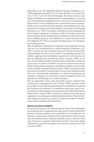 laires (Kd) ou par son logarithme décimal (log Kd). Chiffoleau et al, 
(1994) rapportent des log Kd de 3,9 à 4 pour la Seine, 4,5 à 5 pour l'Es­caut 
et 3,5 à 5 pour les côtes britanniques. En milieu côtier ou océa­nique, 
le cadmium a un comportement du type phosphate, c'est-à-dire 
qu'il est assimilé par le phytoplancton et voit ainsi sa concentration se 
réduire dans la couche euphotique avec entraînement vers les eaux pro­fondes 
sous l'action des particules biogènes. La modélisation du com­portement 
du cadmium en phase dissoute et particulaire a été abordée 
(Gonzalez et al., 1997). Ces auteurs considèrent que les hydroxydes de 
fer, les ligands organiques, la salinité, le pH et la charge en particules 
sont les facteurs clés du comportement du cadmium en milieu estuarien. 
Cette modélisation est en voie d'affinement, en particulier par l'étude 
de l'adsorption de 109Cd sur des particules détritiques et de l'absorption 
par le phytoplancton. 
Dans les sédiments, l'adsorption du cadmium est principalement en rela­tion 
avec les concentrations en carbone organique (Gonzalez et al., 
1991). Les flux issus de la colonne d'eau par le biais de l'activité phy-toplanctonique 
sont alors mis en évidence. La diagénèse précoce de la 
matière organique dans les sédiments superficiels tend à recycler une 
part du cadmium ainsi immobilisée (Cossa et Lassus, 1989), car les 
eaux interstitielles de surface deviennent plus concentrées en cadmium 
que les eaux sus-jacentes. Toutefois, une part du cadmium reste immo­bilisée 
de façon plus permanente, sous forme de sulfures, dans les sédi­ments 
profonds anoxiques (Cossa et Lassus, 1989). Cette particularité 
peut être mise à profit, si la bioturbation n'est pas trop importante, pour 
dater une contamination anthropique. La remise en suspension, par 
tempête ou dragage, d'un sédiment contaminé modifie la nature des 
équilibres et des échanges avec la phase dissoute. 
Pour les organismes vivants, nous avons déjà vu que le cadmium était 
assimilé par le phytoplancton. Lee et Morel (1995) montrent même 
qu'un déficit en zinc (élément essentiel) peut être partiellement compensé 
par la présence de cadmium. Il ne semble pas pour autant que la nour­riture 
soit une voie importante de contamination des chaînes alimentaires. 
Selon Cossa et Lassus (1989), l'essentiel du cadmium accumulé par les 
copépodes et les mollusques viendrait de la phase dissoute. Pour les éche­lons 
trophiques supérieurs, la part de l'alimentation dans la contami­nation 
serait cependant plus importante. 
Niveaux de présence habituels 
Les niveaux de présence du cadmium dans le milieu marin dépendent 
non seulement de la contamination mais aussi de certains paramètres 
physico-chimiques influant sur les équilibres et les distributions. Les 
données ci-après seront cependant utiles pour fixer des ordres de gran­deur 
de concentrations en cadmium auxquels on peut s'attendre. Nous 
nous limiterons à quelques informations récentes. Pour plus amples 
informations, on pourra se reporter aux données compilées par Cossa 
et Lassus (1989). 
73 
 