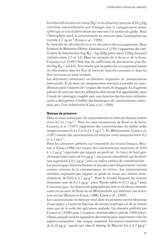Contamination chimique des sédiments 
La volatilité du mercure métal Hg° et du dimethyl mercure (CH^^Hg 
contribue essentiellement aux échanges avec le compartiment atmo­sphérique 
et à la dissémination du mercure à la surface du globe. Pour 
l'hémisphère nord, la concentration en mercure dans l'atmosphère est 
estimée à 2 ng.m"3 (Cossa et al., 1990). 
Le mercure est très réactif vis-à-vis des particules en suspension. Dans 
le bassin de Marennes-Oléron, Gonzalez et al. (1991) rapportent des coef­ficients 
de distribution (log Kj = log ([Hg particulaire ]/[Hg dissous}) 
compris entre 2,5 et 3,6. Dans les estuaires de la Seine et de la Loire, 
Coquery et al. (1997) font état de coefficients de distribution plus éle­vés 
(log Kj = 4,6 à 6). Il en résulte que les particules en suspension jouent 
un rôle majeur dans les flux de mercure issus du continent et dans les 
flux verticaux en zone littorale. 
Les sédiments constituent un réservoir important de contamination 
mercurielle. C'est donc un compartiment essentiel à prendre en consi­dération 
pour l'examen de l'impact des rejets de dragages. La diagénèse 
précoce du mercure dans les sédiments doit encore être approfondie, mais 
l'étude de carottages couplée avec une datation des horizons sédimen-taires 
a déjà permis d'établir des historiques de contamination coïnci­dant 
avec l'ère industrielle (Cossa et al, 1990). 
Niveaux de présence 
Dans les eaux océaniques, les concentrations en mercure dissous varient 
entre 0,1 et 2 ng.l"1. Pour les eaux estuariennes de Seine et de Loire, 
Coquery et al. (1997) rapportent des concentrations du même ordre 
(respectivement 0,4 à 2 et 0,2 à 1 ng.L1). En Méditerranée, Cossa et al 
(1997) notent des concentrations en mercure total comprises entre 0,2 
et 1,3 ng.l"1. 
Pour les sédiments prélevés sur l'ensemble du littoral français, Bou­der 
et Cossa (1988) ont trouvé des concentrations moyennes de 0,04 
à 1,2 ug.g"1 exprimées par rapport au poids sec. Le bruit de fond géo­chimique 
étant voisin de 0,1 ug.g-1, ces auteurs considèrent que les résul­tats 
supérieurs à 0,5 pg-g"1 sont un indice certain de contamination. 
Les mollusques filtreurs (huîtres et moules) sont fréquemment utilisés 
comme témoins de la contamination du milieu. Les concentrations 
extrêmes exprimées par rapport au poids de tissus secs varient mon­dialement 
de 0,03 à 2,7 pg.g"1. Pour le littoral français, les teneurs 
moyennes sont de 0,13 pg.g-1 pour Mytilus edulis et 0,15 pg-g-1 pour 
Crassostrea gigas. La répartition géographique met en évidence certaines 
zones en estuaire de Seine ou en Méditerranée qui méritent une atten­tion 
accrue (Boutier et Cossa, 1988 ; Cossa et al., 1990). 
Les concentrations en mercure total dans les poissons varient beaucoup 
d'une espèce à l'autre en fonction du niveau trophique où ils se situent 
ainsi que de la taille des spécimens analysés. Les données publiées par 
Cossa et al. (1990) pour 12 espèces commerciales et près de 1 000 échan­tillons 
analysés laissent apparaître des teneurs plus importantes chez les 
espèces carnassières : bar, congre, roussette. Les teneurs moyennes vont 
de 0,20 ug.g"1 (poids sec) chez le hareng de Manche Est à 4,2 pg.g"1 
81 
 
