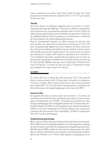 Dragages et environnement marin 
chez la roussette de la même zone. Cette étude fait aussi état d'une 
proportion de méthyl mercure comprise entre 73 et 97 % par rapport 
au mercure total. 
Toxicité 
Les seuils létaux ou sublétaux rapportés pour le mercure en milieu 
marin sont de l'ordre de 1 000 ng.l"1 (Cossaeta/., 1990). Ces teneurs sont 
très supérieures aux concentrations mesurées dans le milieu. Parmi les 
effets les plus significatifs qui ont été observés, on peut noter l'induction 
de métallothionéines chez les poissons et, en mésocosme, l'altération 
de la distribution des espèces phytoplanctoniques. 
Pour le consommateur humain, les effets toxiques du mercure sont 
plus évidents. La capacité de concentration d'un facteur de 10 à 10 
pour les poissons par rapport au milieu ambiant et la forte sensibilité 
de ce facteur à la présence de méthyl mercure rendent le milieu marin 
très sensible aux écarts de contamination. Ce risque est pris en compte 
par l'arrêté du 21 juillet 1995 relatif au classement de la salubrité et 
à la surveillance des zones conchylicoies qui précise que la teneur en 
mercure des coquillages n'excédera pas 0,5 mg de mercure total par kg 
de chair humide. Notons aussi que, pour les poissons, la France limite 
aussi à O^mg.kg"1 la teneur en mercure total, à l'exception de thons 
pour lesquels on accepte jusqu'à 0,7 mg.kg"1. 
Le nickel 
Le nickel (Ni) est un métal de poids atomique 58,71 très répandu 
dans la croûte terrestre (0,01 %) sous forme d'oxydes, de carbonates, 
silicates et sulfures. On le trouve dans l'eau de mer majoritairement 
sous la forme Ni2+ (47 %) et de divers chlorocomplexes ; il présente une 
forte affinité pour les ligands organiques à fonction thiol (SH"). 
Sources et flux 
Les apports fluviaux au milieu marin sont estimés à 1,5 million de 
tonnes par an, essentiellement sous forme particulate, la fraction dis­soute 
ne représentant que 19000 t. L'introduction annuelle de nickel 
d'origine anthropique vers l'atmosphère provient de l'utilisation des com­bustibles 
fossiles (41 000 t) et de la production de métaux non ferreux 
(9000 t). L'activité volcanique et l'érosion éolienne qui constituent 
l'essentiel des flux naturels vers l'atmosphère (26000 t) représentent 
40 à 50 % du flux anthropique. 
Comportement géochimique 
Que ce soit en milieu côtier ou de façon encore plus nette en milieu pro­fond, 
l'affinité pour les oxyhydroxydes de fer ou de manganèse constitue 
la caractéristique essentielle du comportement diagénétique du nickel. 
Klinkhammer (1980) a établi les liens entre le comportement du nickel 
dans la colonne sédimentaire et la séquence d'utilisation des oxydants 
décrite par Froelich et al. (1979), selon laquelle la dégradation de la 
82 
 