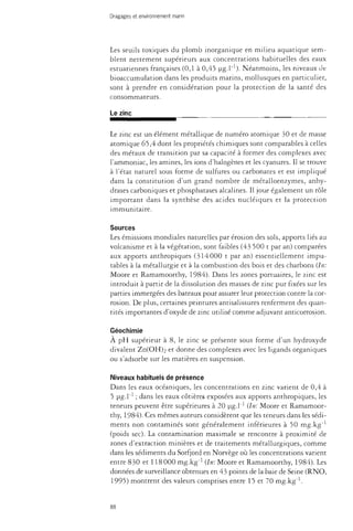 Dragages et environnement marin 
Les seuils toxiques du plomb inorganique en milieu aquatique sem­blent 
nettement supérieurs aux concentrations habituelles des eaux 
estuariennes françaises (0,1 à 0,45 ug.l"1). Néanmoins, les niveaux de 
bioaccumulation dans les produits marins, mollusques en particulier, 
sont à prendre en considération pour la protection de la santé des 
consommateurs. 
Le zinc 
Le zinc est un élément métallique de numéro atomique 30 et de masse 
atomique 65,4 dont les propriétés chimiques sont comparables à celles 
des métaux de transition par sa capacité à former des complexes avec 
l'ammoniac, les amines, les ions d'halogènes et les cyanures. Il se trouve 
à l'état naturel sous forme de sulfures ou carbonates et est impliqué 
dans la constitution d'un grand nombre de métalloenzymes, anhy-drases 
carboniques et phosphatases alcalines. Il joue également un rôle 
important dans la synthèse des acides nucléiques et la protection 
immunitaire. 
Sources 
Les émissions mondiales naturelles par érosion des sols, apports liés au 
volcanisme et à la végétation, sont faibles (43 500 t par an) comparées 
aux apports anthropiques (314000 t par an) essentiellement impu­tables 
à la métallurgie et à la combustion des bois et des charbons {In: 
Moore et Ramamoorthy, 1984). Dans les zones portuaires, le zinc est 
introduit à partir de la dissolution des masses de zinc pur fixées sur les 
parties immergées des bateaux pour assurer leur protection contre la cor­rosion. 
De plus, certaines peintures antisalissures renferment des quan­tités 
importantes d'oxyde de zinc utilisé comme adjuvant anticorrosion. 
Géochimie 
À pH supérieur à 8, le zinc se présente sous forme d'un hydroxyde 
divalent Zn(OH)2 et donne des complexes avec les ligands organiques 
ou s'adsorbe sur les matières en suspension. 
Niveaux habituels de présence 
Dans les eaux océaniques, les concentrations en zinc varient de 0,4 à 
5 ug.l"1 ; dans les eaux côtières exposées aux apports anthropiques, les 
teneurs peuvent être supérieures à 20 ug.l"1 {In: Moore et Ramamoor­thy, 
1984). Ces mêmes auteurs considèrent que les teneurs dans les sédi­ments 
non contaminés sont généralement inférieures à 50 mg.kg"1 
(poids sec). La contamination maximale se rencontre à proximité de 
zones d'extraction minières et de traitements métallurgiques, comme 
dans les sédiments du Sorfjord en Norvège où les concentrations varient 
entre 830 et 118 000 mg.kg"1 {In: Moore et Ramamoorthy, 1984). Les 
données de surveillance obtenues en 43 points de la baie de Seine (RNO, 
1995) montrent des valeurs comprises entre 15 et 70 mg.kg"1. 
88 
 
