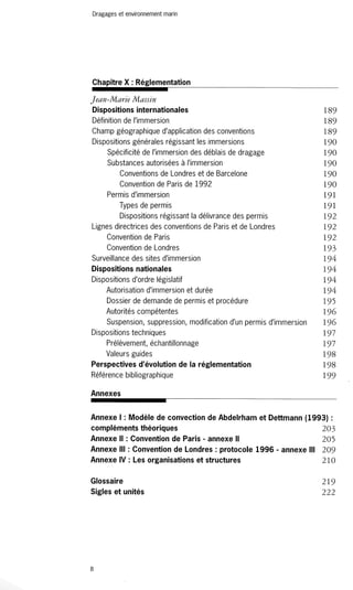 Dragages et environnement marin 
Chapitre X : Réglementation 
Jean-Marie Massin 
Dispositions internationales 189 
Définition de l'immersion 189 
Champ géographique d'application des conventions 189 
Dispositions générales régissant les immersions 190 
Spécificité de l'immersion des déblais de dragage 190 
Substances autorisées à l'immersion 190 
Conventions de Londres et de Barcelone 190 
Convention de Paris de 1992 190 
Permis d'immersion 191 
Types de permis 191 
Dispositions régissant la délivrance des permis 192 
Lignes directrices des conventions de Paris et de Londres 192 
Convention de Paris 192 
Convention de Londres 193 
Surveillance des sites d'immersion 194 
Dispositions nationales 194 
Dispositions d'ordre législatif 194 
Autorisation d'immersion et durée 194 
Dossier de demande de permis et procédure 195 
Autorités compétentes 196 
Suspension, suppression, modification d'un permis d'immersion 196 
Dispositions techniques 197 
Prélèvement, échantillonnage 197 
Valeurs guides 198 
Perspectives d'évolution de la réglementation 198 
Référence bibliographique 199 
Annexes 
Annexe 1 : Modèle de convection de Abdelrham et Dettmann (1993) : 
compléments théoriques 203 
Annexe Il : Convention de Paris - annexe Il 205 
Annexe III : Convention de Londres: protocole 1996 - annexe III 209 
Annexe IV : Les organisations et structures 210 
Glossaire 
Sigles et unités 
8 
219 
222 
 
