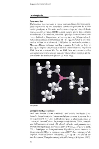 Dragages et environnement marin 
Le tributylétain 
Sources et flux 
D'abondance moyenne dans la croûte terrestre, l'étain (Sn) et ses com­posés 
organiques ne sont considérés comme un polluant du milieu 
marin que depuis le début des années quatre-vingt, en raison de l'uti­lisation 
du tributylétain (TBT) comme matière active des peintures 
antisalissures. Ces dernières, destinées à protéger la carène des navires 
contre la fixation d'organismes vivants, agissent en diffusant dans le 
milieu des quantités importantes de TBT (> 5 ug.cm"2.jour"1). Une esti­mation 
réalisée par Alzieu et al. (1980) dans les bassins d'Arcachon et 
Marennes-Oléron indiquait des flux respectifs de l'ordre de 1,3 t et 
115 kg par an pour une période antérieure à l'interdiction d'emploi du 
TBT dans les peintures. Ces flux en TBT dans les eaux territoriales 
sont actuellement imputables aux activités navales : entretien et sta­tionnement 
des bateaux de plus de 25 m de long. 
Tributylétain. 
Comportement géochimique 
Dans l'eau de mer, le TBT se trouve à l'état dissous sous forme d'hy-droxyde, 
de carbonates ou chlorures et faiblement associé aux matières 
en suspension (5 %). Cette faible affinité pour la phase particulate se 
traduit par des coefficients de partage eau-sédiments faibles, mesurés 
sous différentes conditions de pH, salinité, taille des particules et teneurs 
en matières organiques, qui varient entre 340 et 1,9.106 pour le TBT, 
650 et 2 600 pour ses deux produits de dégradation, respectivement le 
dibutylétain (DBT) et le monobutylétain (MBT). Les cinétiques d'ad-sorption 
sur les sédiments sont lentes, 0,57 ng TBT par cm2 et par 
jour, les taux de désorption non significatifs (Stang et Seligman, 1987). 
90 
 