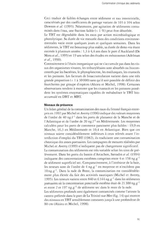 Contamination chimique des sédiments 
Ceci traduit de faibles échanges entre sédiment et eau interstitielle, 
caractérisés par des coefficients de partage variant de 103 à 104 selon 
Dowson et al. (1993). Néanmoins, par agitation de sédiments conta­minés 
dans l'eau, une fraction faible (< 1 %) peut être désorbée. 
Le TBT est dégradable dans les eaux par action microbiologique et 
photolytique. Sa durée de vie mesurée dans des conditions environne­mentales 
varie entre quelques jours et quelques semaines. Dans les 
sédiments, le TBT est beaucoup plus stable, sa durée de demi-vie étant 
estimée à plusieurs années : 1,3 à 4,4 ans dans le port d'Auckland (De 
~M.otdi et al., 1995) et 19 ans selon des études en mésocosmes (Adelman 
étal., 1990). 
Contrairement à l'étain inorganique qui ne s'accumule pas dans les tis­sus 
des organismes vivants, les tributylétains sont absorbés ou biocon­centrés 
par les bactéries, le phytoplancton, les mollusques, les crustacés 
et les poissons. Les facteurs de bioaccumulation varient dans une très 
grande proportion (< 1 à 30 000) sans qu'il soit possible de définir des 
fourchettes par groupe d'espèces (Alzieu et Michel, 1998). Certaines 
observations tendent à montrer que les crustacés et les poissons possè­dent 
les systèmes enzymatiques capables de métaboliser le TBT bio-accumulé 
en DBT et MBT 
Niveaux de présence 
Un bilan général de la contamination des eaux du littoral français entre­pris 
en 1992 par Michel et Averty (1996) indique des valeurs moyennes 
de l'ordre de 40 ng.l"1 dans les ports de plaisance de la Manche et de 
l'Atlantique et de l'ordre de 20 ng.l"1 en Méditerranée. Les moyennes 
calculées pour les ports de commerce paraissent plus faibles : 19,9 en 
Manche, 16,3 en Méditerranée et 10,4 en Atlantique. Bien que ces 
niveaux soient considérablement inférieurs à ceux relevés avant l'in­terdiction 
d'emploi du TBT (1982), ils traduisent une contamination 
chronique des zones portuaires. Les campagnes de mesures réalisées par 
Michel et Averty (1999) n'indiquent pas de changement significatif. 
La contamination des sédiments est très variable selon les sites de pré­lèvement. 
Dans les ports du bassin d'Arcachon, Sarradin et al. (1994) 
indiquent des concentrations extrêmes comprises entre 4 et 158 ng.g"1 
de sédiment superficiel sec. Comparativement, à l'intérieur de la baie, 
les teneurs sont de l'ordre de 4 ng.g"1 en moyenne et n'excèdent pas 
10 ng.g"1. Dans la rade de Brest, la contamination est considérable­ment 
plus élevée du fait des activités nautiques (Michel et Averty, 
1995). Les teneurs varient entre 840 et 6 344 ng.g"1 dans les sédiments 
portuaires où la concentration ponctuelle extrême était de 21 300 ng.g"1 
et entre 2 et 197 ng.g"1 de sédiment sec dans le reste de la rade. 
Les sédiments profonds sont également contaminés comme l'atteste la 
carotte prélevée dans le port de La Trinité-sur-Mer (fig. 14) qui montre 
des niveaux en TBT sensiblement constants jusqu'à une profondeur de 
80 cm (Alzieu et Michel, 1998). 
91 
 