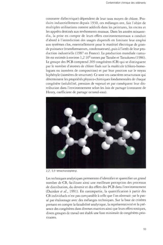constante diélectrique) dépendent de leur taux moyen de chlore. Pro­duits 
industriellement depuis 1930, ces mélanges ont, fait l'objet de 
multiples utilisations comme additifs dans les peintures, les encres et 
les apprêts destinés aux revêtements muraux. Dans les années soixante-dix, 
la prise en compte de leurs effets environnementaux a conduit 
d'abord à l'interdiction des usages dispersifs en limitant leur emploi 
aux systèmes clos, essentiellement pour le matériel électrique de gran­de 
puissance (transformateurs, condensateurs), puis à l'arrêt de leur pro­duction 
industrielle (1987 en France). La production mondiale cumu­lée 
est estimée à environ 1,2 106 tonnes par Tanabe et Tatsukawa( 1986). 
Le groupe des PCB comprend 209 congénères (CB) qui se distinguent 
par le nombre d'atomes de chlore fixés sur la molécule (chloro-homo-logues 
ou isomères de composition) et par leur position sur le noyau 
biphényle (isomères de structure). Ce sont ces caractères structuraux qui 
déterminent les propriétés physico-chimiques fondamentales de chaque 
congénère (solubilité, pression de vapeur) et par conséquent leur dis­tribution 
dans l'environnement selon les lois de partage (constante de 
Henry, coefficient de partage octanol-eau). 
2,2', 5,5' tétrachlorobiphényl. 
Les techniques analytiques permettent d'identifier et quantifier un grand 
nombre de CB, facilitant ainsi une meilleure perception des processus 
de distribution, du devenir et des effets des PCB dans l'environnement 
(Duinker et al, 1991). En contrepartie, la quantification à partir des 
CB individuels n'est pas comparable à celle que l'on obtenait par le pas­sé 
par étalonnage avec des mélanges techniques. Sur la base de critères 
prenant en compte la faisabilité analytique, la représentativité et la pré­sence 
des congénères dans diverses matrices ainsi que leurs effets toxiques, 
divers groupes de travail ont établi une liste minimale de congénères prio­ritaires. 
93 
 