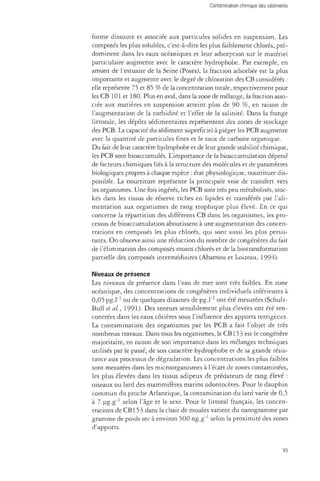 forme dissoute et associée aux particules solides en suspension. Les 
composés les plus solubles, c'est-à-dire les plus faiblement chlorés, pré­dominent 
dans les eaux océaniques et leur adsorption sur le matériel 
particulate augmente avec le caractère hydrophobe. Par exemple, en 
amont de l'estuaire de la Seine (Poses), la fraction adsorbée est la plus 
importante et augmente avec le degré de chloration des CB considérés : 
elle représente 75 et 85 % de la concentration totale, respectivement pour 
les CB 101 et 180. Plus en aval, dans la zone de mélange, la fraction asso­ciée 
aux matières en suspension atteint plus de 90 %, en raison de 
l'augmentation de la turbidité et l'effet de la salinité. Dans la frange 
littorale, les dépôts sédimentaires représentent des zones de stockage 
des PCB. La capacité du sédiment superficiel à piéger les PCB augmente 
avec la quantité de particules fines et le taux de carbone organique. 
Du fait de leur caractère hydrophobe et de leur grande stabilité chimique, 
les PCB sont bioaccumulés. L'importance de la bioaccumulation dépend 
de facteurs chimiques liés à la structure des molécules et de paramètres 
biologiques propres à chaque espèce : état physiologique, nourriture dis­ponible. 
La nourriture représente la principale voie de transfert vers 
les organismes. Une fois ingérés, les PCB sont très peu métabolisés, stoc­kés 
dans les tissus de réserve riches en lipides et transférés par l'ali­mentation 
aux organismes de rang trophique plus élevé. En ce qui 
concerne la répartition des différents CB dans les organismes, les pro­cessus 
de bioaccumulation aboutissent à une augmentation des concen­trations 
en composés les plus chlorés, qui sont aussi les plus persis­tants. 
On observe ainsi une réduction du nombre de congénères du fait 
de l'élimination des composés moins chlorés et de la biotransformation 
partielle des composés intermédiaires (Abarnou et Loizeau, 1994). 
Niveaux de présence 
Les niveaux de présence dans l'eau de mer sont très faibles. En zone 
océanique, des concentrations de congénères individuels inférieures à 
0,05 pg-1"1 ou de quelques dizaines de pg.l"1 ont été mesutées (Schulz- 
Bull et al., 1991)- Des teneurs sensiblement plus élevées ont été ren­contrées 
dans les eaux côtières sous l'influence des apports terrigènes. 
La contamination des organismes par les PCB a fait l'objet de très 
nombreux travaux. Dans tous les organismes, le CB153 est le congénère 
majoritaire, en raison de son importance dans les mélanges techniques 
utilisés par le passé, de son caractère hydrophobe et de sa grande résis­tance 
aux processus de dégradation. Les concentrations les plus faibles 
sont mesurées dans les microorganismes à l'écart de zones contaminées, 
les plus élevées dans les tissus adipeux de prédateurs de rang élevé : 
oiseaux ou lard des mammifères marins odontocètes. Pour le dauphin 
commun du proche Atlantique, la contamination du lard varie de 0,5 
à 7 pg.g"1 selon l'âge et le sexe. Pour le littoral français, les concen­trations 
de CB 153 dans la chair de moules varient du nanogramme par 
gramme de poids sec à environ 500 ng.g"1 selon la proximité des zones 
d'apports. 
95 
 