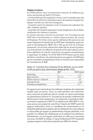 Contamination chimique des sédiments 
Origines et sources 
Les HAP présents dans l'environnement résultent de différents pro­cessus 
mentionnés par Neff (1979) dont : 
- la biosynthèse par des organismes vivants ; ainsi le pérylène peut être 
formé dans les sédiments anaérobies à partir de quinones d'origine bio­logique 
sensibles aux réactions biologiques ; 
- les pertes à partir du transport ou de l'utilisation des carburants fos­siles, 
charbons, pétroles ; 
- la pyrolyse des matières organiques à haute température, feu de forêts, 
combustion des charbons et pétroles. 
Ce dernier processus constitue la principale voie d'introduction des 
HAP dans l'environnement et résulte majoritairement des actions 
anthropiques. Il est bien connu que la combustion des essences est une 
source importante d'introduction de HAP dans l'atmosphère, parmi les­quels 
le benzo[a}pyrène (BaP) (50 à 100 pg par litre de carburant 
consommé). Les activités industrielles telles que les usines de produc­tion 
d'aluminium, les raffineries de pétrole ou les rejets urbains contri­buent 
également de manière importante aux apports atmosphériques 
et aquatiques. Le tableau 10 tiré de Neff (1979) montre que les rejets 
pétroliers contribuent très majoritairement aux apports de HAP alors 
que les retombées atmosphériques sèches et humides sont responsables 
de l'introduction de BaP. 
Tableau 10 - Estimation de la contribution (%) des différentes sources de BaP 
et HAP aux apports dans l'environnement (adapté de Neff, 1979). 
Biosynthèse 
Rejets pétroliers 
Déchets urbains et industriels 
Lessivage des sols 
Retombées atmosphériques 
BaP 
3 
2,8-4,3 
4,3 
16,9 
71,7 
HAP totaux 
1,17 
73,9 
1,9 
1,26 
21,7 
Ces apports sont constitués par des mélanges complexes de composition 
variable selon les sources. Ainsi, les rejets pétroliers sont essentielle­ment 
constitués de molécules dont le nombre de noyaux aromatiques 
est généralement inférieur à 4. Les produits de pyrolyse renferment des 
dérivés penta et hexa-aromatiques, non substitués si la pyrolyse s'effec­tue 
à haute température (2 000 °C) ou alkylés entre 400 à 800 °C. Cer­tains 
auteurs ont proposé de caractériser l'origine des HAP à partir de 
rapports moléculaires. Ainsi, en considérant les concentrations en 4,5 
méthylène phénanthrène présent dans les sédiments des zones urbaines 
et industrielles par rapport au phénanthrène d'origine pétrolière, il est 
possible d'en déduire des informations sur la pollution des sédiments. 
Généralement, un seul rapport moléculaire ne suffit pas à caractériser 
une source de HAP. Le tableau 11 repris de Baumard (1997) rassemble 
quelques rapports moléculaires proposés par différents auteurs. 
97 
 